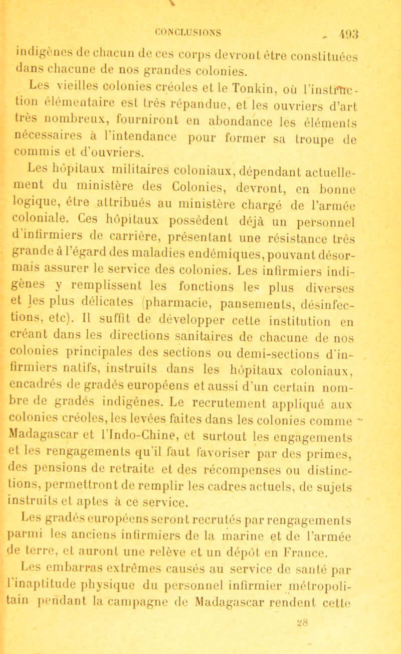 indigènes de chacun de ces corps devront être constituées dans chacune de nos grandes colonies. Les \ teilles colonies créoles et le Tonkin, où l'instiTrc- tion élémentaire est très répandue, et les ouvriers d’art tiès nombreux, fourniront en abondance les élémenls nécessaires à l'intendance pour former sa troupe de commis et d’ouvriers. Les hôpitaux militaires coloniaux, dépendant actuelle- ment du ministère des Colonies, devront, en bonne logique, être attribués au ministère chargé de l’armée coloniale. Ces hôpitaux possèdent déjà un personnel d infirmiers de carrière, présentant une résistance très grande à 1 égard des maladies endémiques, pouvant désor- mais assurer le service des colonies. Les infirmiers indi- gènes y remplissent les fonctions les plus diverses et les plus délicates (pharmacie, pansements, désinfec- tions, etc). Il suffit de développer cette institution en créant dans les directions sanitaires de chacune de nos colonies principales des sections ou demi-sections d'in- firmiers natifs, instruits dans les hôpitaux coloniaux, encadrés de gradés européens et aussi d’un certain nom- bre de gradés indigènes. Le recrutement appliqué aux colonies créoles, les levées faites dans les colonies comme  Madagascar et 1 Indo-Chine, et surtout les engagements et les rengagements qu'il faut favoriser par des primes, des pensions de retraite et des récompenses ou distinc- tions, permettront de remplir les cadres actuels, de sujets instruits et aptes à ce service. Les gradés européens seront recrutés par rengagements parmi les anciens infirmiers de la marine et de l’armée de terre, et auront une relève et un dépôt en France. Les embarras extrêmes causés au service de santé par 1 inaptitude physique du personnel infirmier métropoli- tain pendant la campagne de Madagascar rendent cette