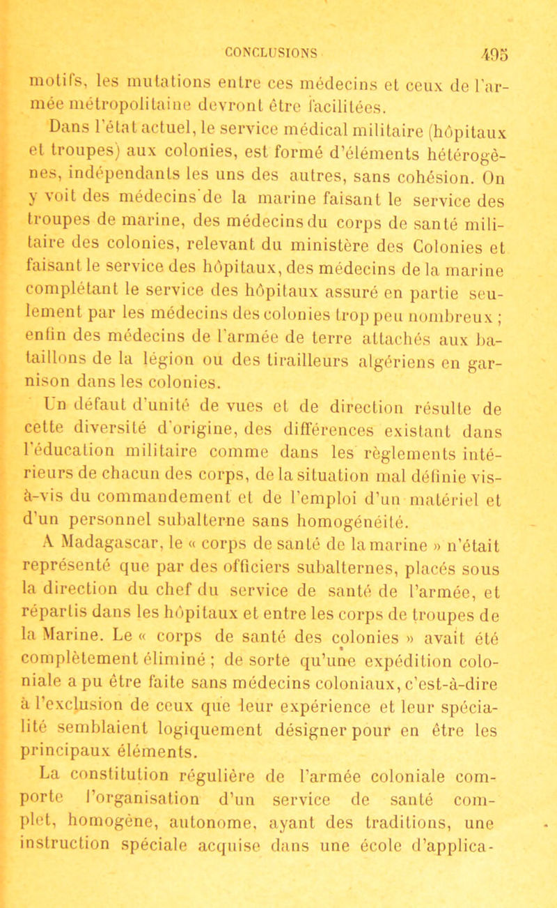 motifs, les mutations entre ces médecins et ceux de l’ar- mée métropolitaine devront être facilitées. Dans 1 état actuel, le service médical militaire (hôpitaux et troupes) aux colonies, est formé d’éléments hétérogè- nes, indépendants les uns des autres, sans cohésion. On y voit des médecins de la marine faisant le service des troupes de marine, des médecins du corps de santé mili- taire des colonies, relevant du ministère des Colonies et faisant le service des hôpitaux, des médecins de la marine complétant le service des hôpitaux assuré en partie seu- lement par les médecins des colonies trop peu nombreux ; enfin des médecins de l'armée de terre attachés aux ba- taillons de la légion ou des tirailleurs algériens en gar- nison dans les colonies. Un défaut d’unité de vues et de direction résulte de cette diversité d’origine, des différences existant dans l’éducation militaire comme dans les règlements inté- rieurs de chacun des corps, de la situation mal définie vis- à-vis du commandement et de l’emploi d’un matériel et d’un personnel subalterne sans homogénéité. A Madagascar, le « corps de santé de la marine » n’était représenté que par des officiers subalternes, placés sous la direction du chef du service de santé de l’armée, et répartis dans les hôpitaux et entre les corps de troupes de la Marine. Le « corps de santé des colonies » avait été complètement éliminé ; de sorte qu’une expédition colo- niale a pu être faite sans médecins coloniaux, c’est-à-dire à l’exclusion de ceux que leur expérience et leur spécia- lité semblaient logiquement désigner pour en être les principaux éléments. La constitution régulière de l’armée coloniale com- porte l’organisation d’un service de santé com- plet, homogène, autonome, ayant des traditions, une instruction spéciale acquise dans une école d’applica-