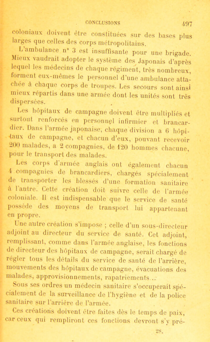 coloniaux doivent être constituées sur des bases plus laiges que celles des corps métropolitains. L ambulance n° 3 est insuffisante pour une brigade. Mieux vaudrait adopter le système des Japonais d’après lequel les médecins de chaque régiment, très nombreux, forment eux-mêmes le personnel d’une ambulance atta- chée a chaque corps de troupes. Les secours sont ainsi mieux répartis dans une armée dont les unités sont très dispersées. Les hôpitaux de campagne doivent être multipliés et surtout renforcés en personnel infirmier et brancar- dier. Dans l’armée japonaise, chaque division a 6 hôpi- taux de campagne, et chacun d’eux, pouvant recevoir 200 malades, a 2 compagnies, de 120 hommes chacune, pour le transport des malades. Les corps d armée anglais ont également chacun •4 compagnies de brancardiers, chargés spécialement de transporter les blessés d’une formation sanitaire a 1 autre. Cette création doit suivre celle de l’armée coloniale. Il est indispensable que le service de santé possède des moyens de transport lui appartenant en propre. Une autre création s’impose ; celle d’un sous-directeur adjoint au directeur du service de santé. Cet adjoint, remplissant, comme dans l’armée anglaise, les fonctions de directeur des hôpitaux de campagne, serait chargé de régler tous les détails du service de santé de l’arrière, mouvements des hôpitaux de campagne, évacuations des malades, approvisionnements, rapatriements... Sous ses ordres un médecin sanitaire s’occuperait spé- cialement de la surveillance de l’hygiène et de la police sanitaire sur l’arrière de l’armée. Ces créations doivent être faites dès le temps de paix, car ceux qui rempliront ces fonctions devront s’y pré-