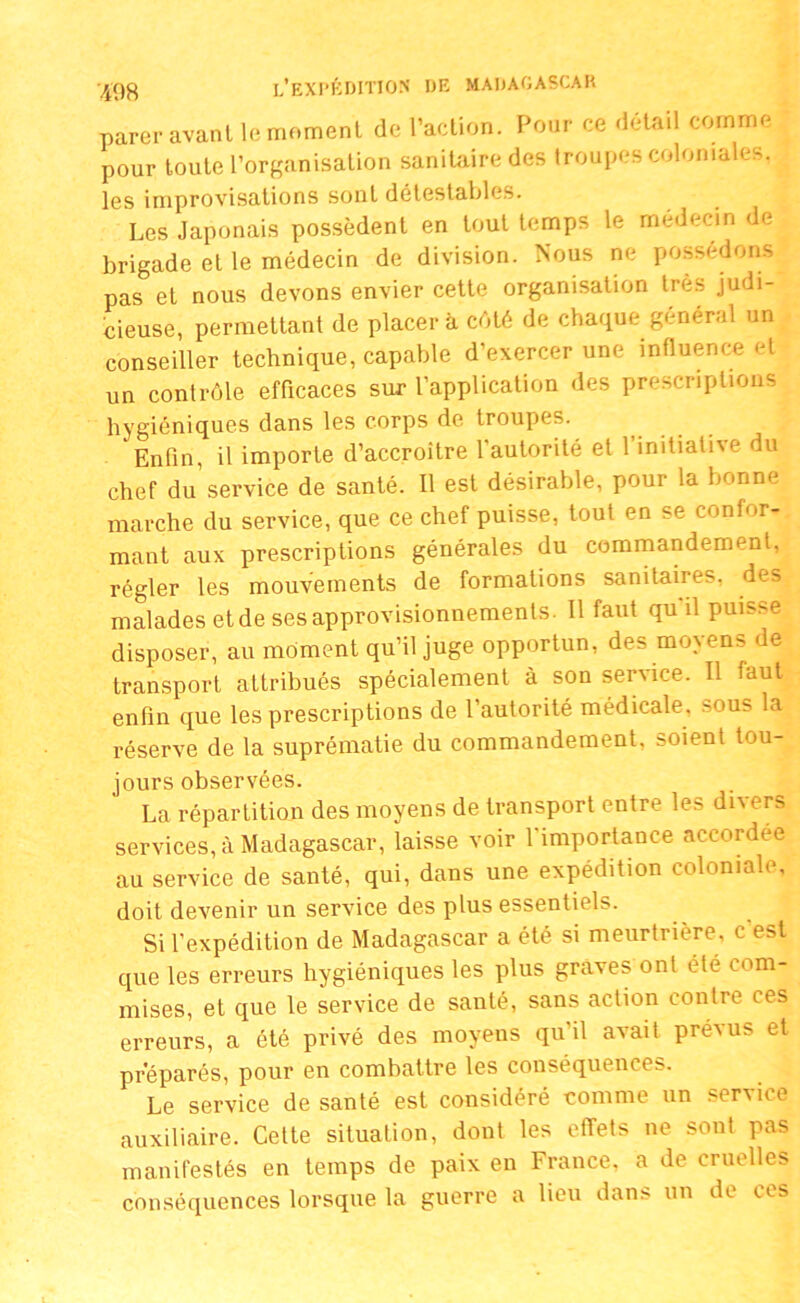 parer avant le moment de l’action. Pour ce détail comme pour toute l’organisation sanitaire des troupes coloniales, les improvisations sont détestables. Les Japonais possèdent en tout temps le médecin de brigade et le médecin de division. Nous ne possédons pas et nous devons envier cette organisation très judi- cieuse, permettant de placer à côté de chaque général un conseiller technique, capable d’exercer une influence et un contrôle efficaces sur l’application des prescriptions hygiéniques dans les corps de troupes. Enfin, il importe d’accroître l'autorité et l’initiative du chef du service de santé. Il est désirable, pour la bonne marche du service, que ce chef puisse, tout en se confor- mant aux prescriptions générales du commandement, régler les mouvements de formations sanitaires, des malades et de ses approvisionnements. Il faut qu il puis^ disposer, au moment qu’il juge opportun, des moyens de transport attribués spécialement à son service. Il faut enfin que les prescriptions de l’autorité médicale, sous la réserve de la suprématie du commandement, soient tou- jours observées. La répartition des moyens de transport entre les divers services, à Madagascar, laisse voir l'importance accordée au service de santé, qui, dans une expédition coloniale, doit devenir un service des plus essentiels. Si l’expédition de Madagascar a été si meurtrière, c est que les erreurs hygiéniques les plus graves ont été com- mises, et que le service de santé, sans action contre ces erreurs, a été privé des moyens qu’il avait préxus et préparés, pour en combattre les conséquences. Le service de santé est considéré comme un service auxiliaire. Cette situation, dont les effets ne sout pas manifestés en temps de paix en France, a de cruelles conséquences lorsque la guerre a lieu dans un de ces