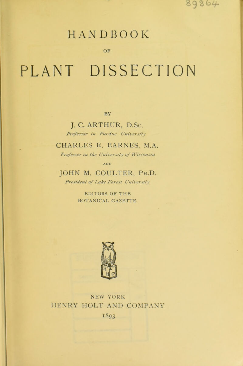 HANDBOOK OF PLANT DISSECTION BY J. C. ARTHUR, D.Sc. Professor in Purdue Universify CHARLES R. BARNES, M.A. Professor in the Ujiiversity of JVisconsin AND JOHN M. COULTER. Ph.D. President of i.ake Forest L’nh’e?'sity EDITORS OF THE BOTANICAL GAZETTE NEW YORK HENRY HOLT AND COMPANY 1893