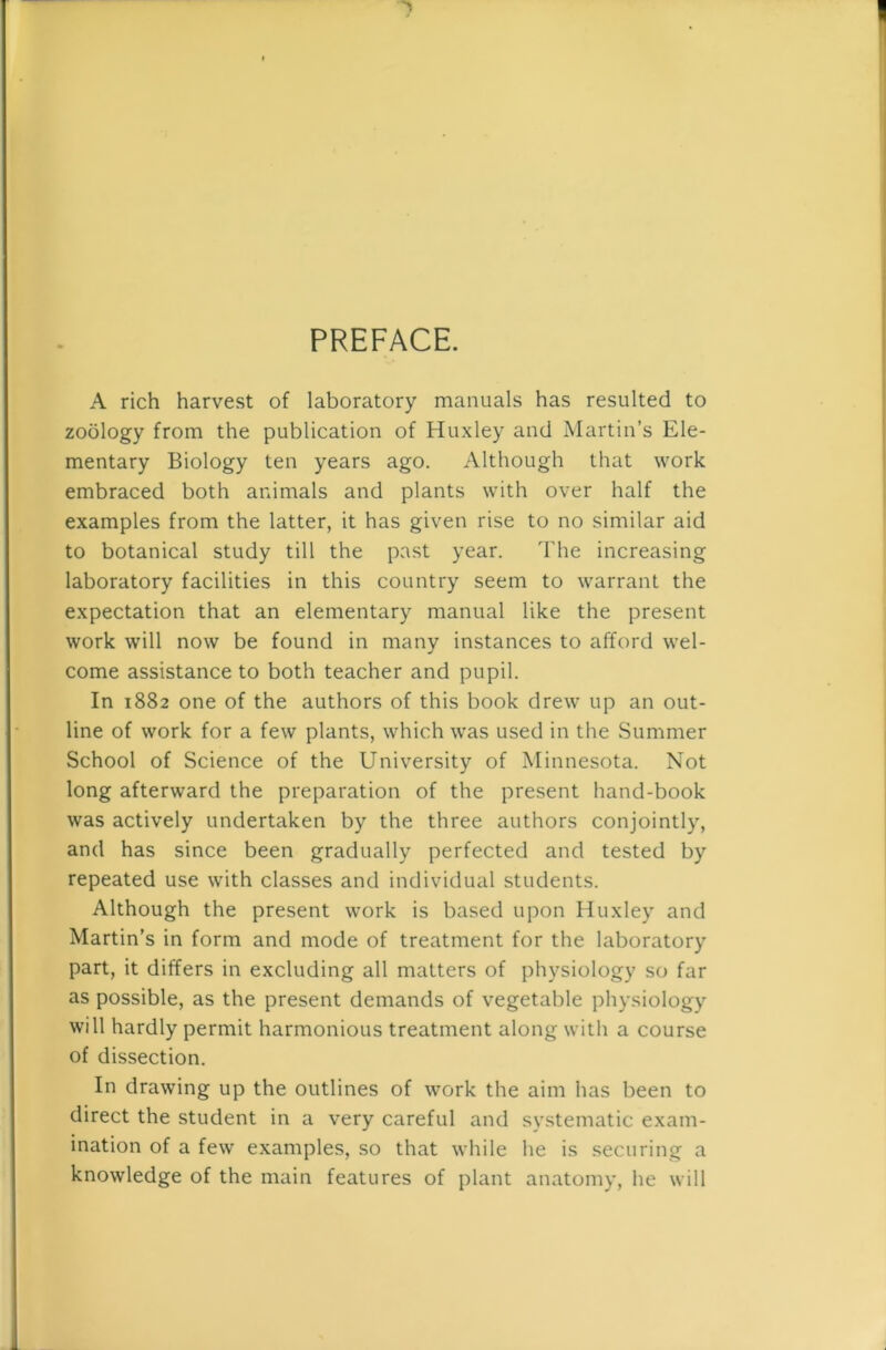 PREFACE. A rich harvest of laboratory manuals has resulted to zoology from the publication of Huxley and Martin’s Ele- mentary Biology ten years ago. Although that work embraced both animals and plants with over half the examples from the latter, it has given rise to no similar aid to botanical study till the past year. The increasing laboratory facilities in this country seem to warrant the expectation that an elementary manual like the present work will now be found in many instances to afford wel- come assistance to both teacher and pupil. In 1882 one of the authors of this book drew up an out- line of work for a few plants, which was used in the Summer School of Science of the University of Minnesota. Not long afterward the preparation of the present hand-book was actively undertaken by the three authors conjointly, and has since been gradually perfected and tested by repeated use with classes and individual students. Although the present work is based upon Huxley and Martin’s in form and mode of treatment for the laboratory part, it differs in excluding all matters of physiology so far as possible, as the present demands of vegetable physiology will hardly permit harmonious treatment along witli a course of dissection. In drawing up the outlines of work the aim has been to direct the student in a very careful and systematic exam- ination of a few examples, so that while he is securing a knowledge of the main features of plant anatomy, he will