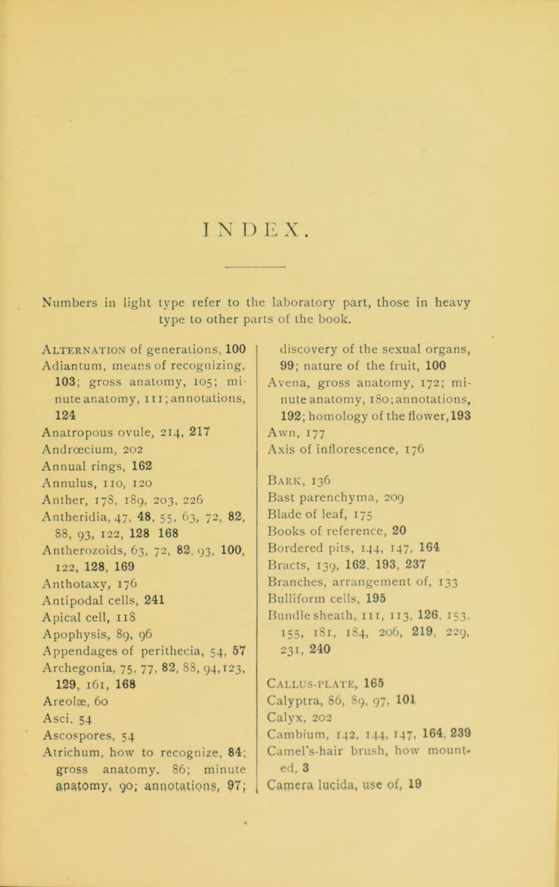 Numbers in light type refer to the laboratory part, those in heavy type to other parts of the book. Alternation of generations, 100 Adiantum, means of recognizing, 103; gross anatomy, 105; mi- nute anatomy, 111; annotations, 124 Anatropous ovule, 214, 217 Androecium, 202 Annual rings, 162 Annulus, 110, 120 Anther, 178, 1S9, 203, 226 Antheridia, 47, 48, 55, 63, 72, 82, 88, 93, 122, 128 168 Antherozoids, 63, 72, 82, 93, 100, 122, 128, 169 Anthotaxy, 176 Antipodal cells, 241 Apical cell, iiS Apophysis, 89, 96 Appendages of perithecia, 54, 57 Archegonia, 75, 77, 82, 88, 94,123, 129, 161, 168 Areolae, 60 Asci, 54 Ascospores, 54 Atrichum, how to recognize, 84; gross anatomy. 86; minute anatomy, 90; annotations, 97; discovery of the sexual organs, 99; nature of the fruit, 100 Avena, gross anatomy, 172; mi- nute anatomy, i8o;annotations, 192; homology of the flower,193 Awn, 177 Axis of inflorescence, 176 Bark, 136 Bast parenchyma, 209 Blade of leaf, 175 Books of reference, 20 Bordered pits, 144, 147, 164 Bracts, 139, 162, 193, 237 Branches, arrangement of, 133 Bulliform cells, 195 Bundle sheath, iii, 113, 126. 153. 155, i8r, 184, 206, 219, 229, 231, 240 CALLUS-ri.ATE, 165 Calyptra, 86, 89, 97, 101 Calyx, 202 Cambium, 142, 144, 147, 164, 239 Camel’s-hair brush, how mount- ed, 3 Camera lucida, use of, 19