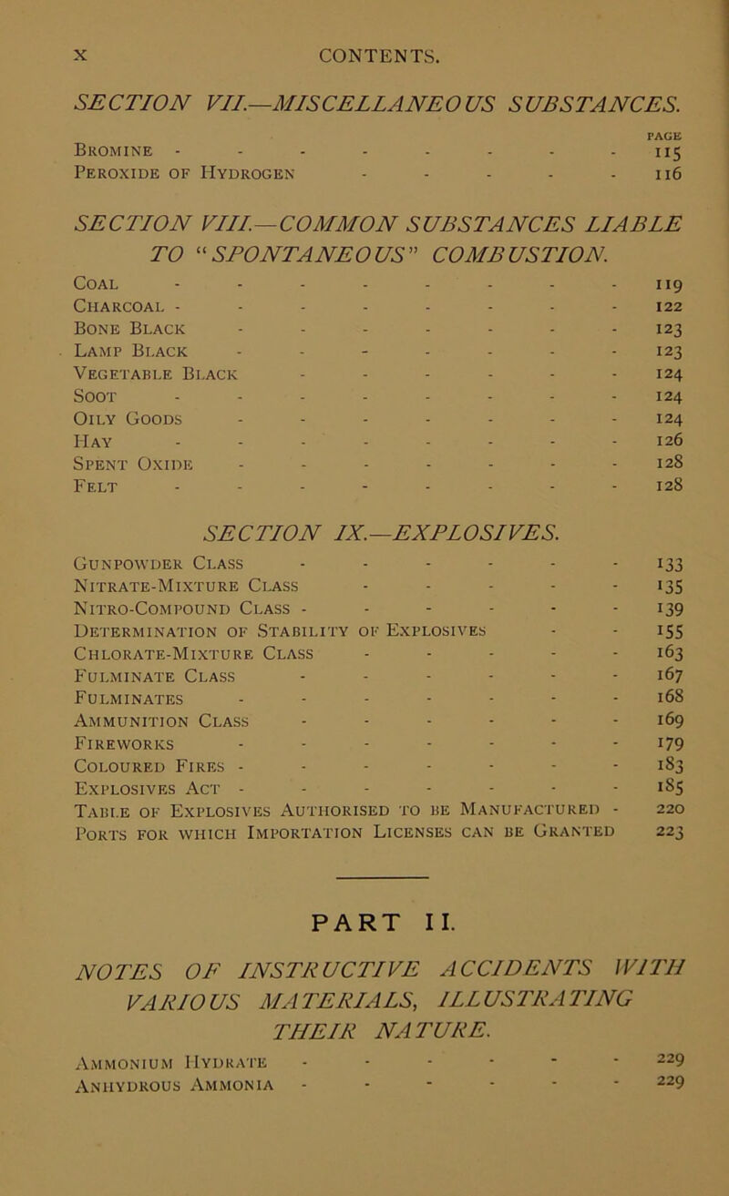 SECTION VII.—MISCELLANEOUS SUBSTANCES. PAGE Bromine - - - - - - - - 115 Peroxide of Hydrogen - - - - 116 SECTION VIII.—COMMON SUBSTANCES LIABLE TO “SPONTANEOUS COMBUSTION. Coal Charcoal - Bone Black Lamp Black Vegetable Black Soot Oily Goods Hay Spent Oxide Felt 119 122 123 123 124 124 124 126 128 128 SECTION IX.—EXPLOSIVES. Gunpowder Class ------ 133 Nitrate-Mixture Class ----- 135 Nitro-Compound Class - - - - - 139 Determination of Stability of Explosives - - 155 Chlorate-Mixture Class ..... 163 Fulminate Class ------ 167 Fulminates ------- 168 Ammunition Class ...... 169 Fireworks ------- 179 Coloured Fires ------- 183 Explosives Act ------- 185 Table of Explosives Authorised to be Manufactured - 220 Ports for which Importation Licenses can be Granted 223 PART II. NOTES OF INSTRUCTIVE ACCIDENTS WITH VARIOUS MATERIALS, ILLUSTRATING THEIR NATURE. Ammonium Hydrate Anhydrous Ammonia 229 229