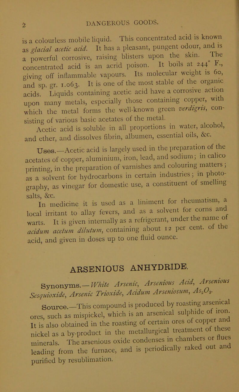 is a colourless mobile liquid. This concentrated acid is known as glacial acetic acid. It has a pleasant, pungent odour, and is a powerful corrosive, raising blisters upon the skin. The concentrated acid is an acrid poison. It boils at 244 F., giving off inflammable vapours. Its molecular weight is 60, and sp. gr. 1.063. It is one of the most stable of the organic acids. Liquids containing acetic acid have a corrosive action upon many metals, especially those containing copper, with which the metal forms the well-known green verdigris, con- sisting of various basic acetates of the metal. Acetic acid is soluble in all proportions in water, alcohol, and ether, and dissolves fibrin, albumen, essential oils, &c. XJSes.—Acetic acid is largely used in the preparation of the acetates of copper, aluminium, iron, lead, and sodium; in calico printing, in the preparation of varnishes and colouring matters ; as a solvent for hydrocarbons in certain industries; in photo- graphy, as vinegar for domestic use, a constituent of smelling salts &c. In medicine it is used as a liniment for rheumatism, a local irritant to allay fevers, and as a solvent for corns am warts. It is given internally as a refrigerant, under the name o acidum acetum dilutum, containing about 12 per cent, of the acid, and given in doses up to one fluid ounce. ARSENIOUS ANHYDRIDE. Synonyms.— White Arsenic, Arsenious Acid, Arsenious Sesquioxide, Arsenic Trioxide, Acidum Arseniosum, As,03. Source.—This compound is produced by roasting arsenical ores, such as mispickel, which is an arsenical sulphide of iron It is also obtained in the roasting of certain ores of copper and nickel as a by-product in the metallurgical treatment of these minerals. The arsenious oxide condenses in chambers or Hues leading from the furnace, and is periodically raked out a d purified by resublimation.