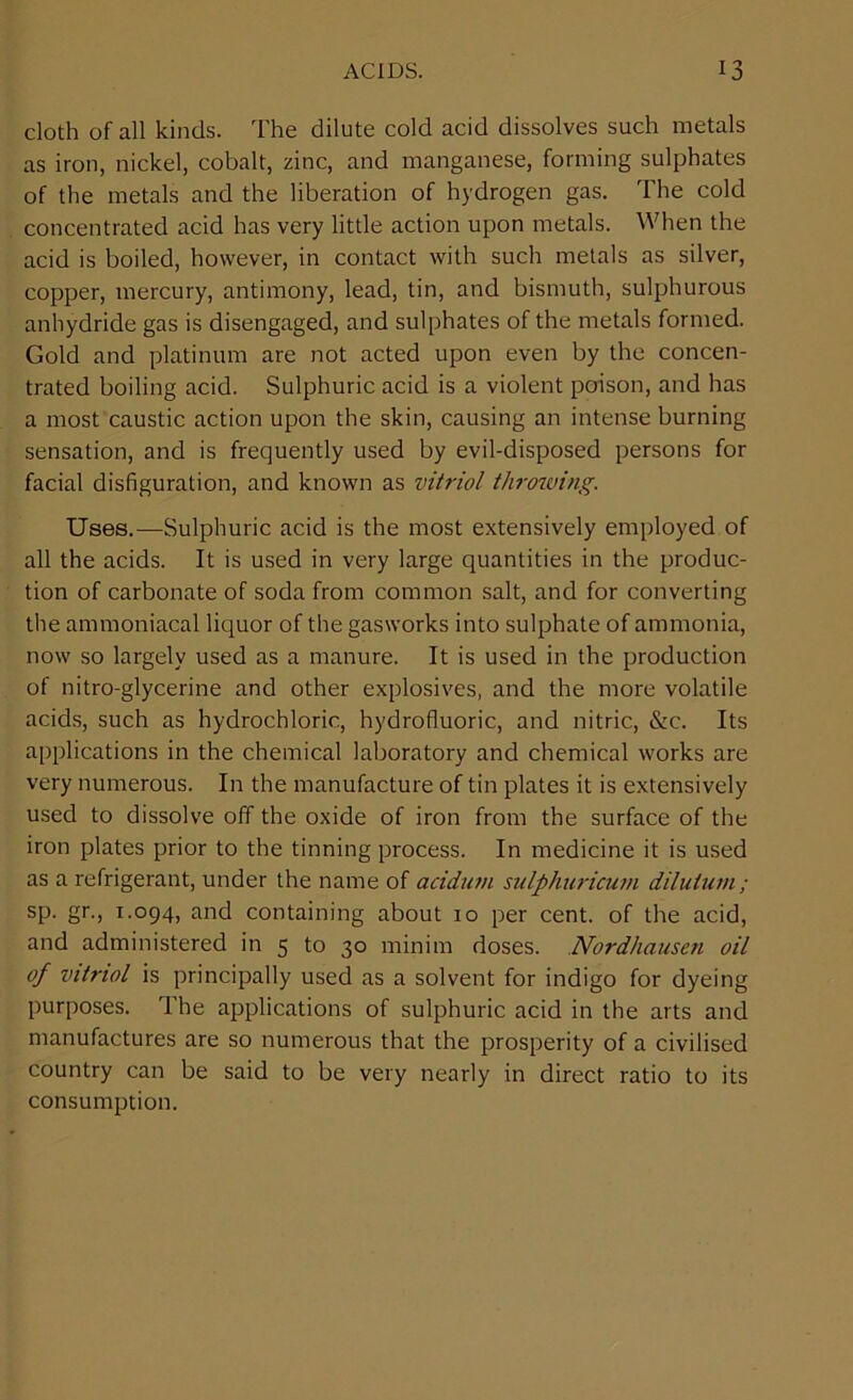 cloth of all kinds. The dilute cold acid dissolves such metals as iron, nickel, cobalt, zinc, and manganese, forming sulphates of the metals and the liberation of hydrogen gas. The cold concentrated acid has very little action upon metals. When the acid is boiled, however, in contact with such metals as silver, copper, mercury, antimony, lead, tin, and bismuth, sulphurous anhydride gas is disengaged, and sulphates of the metals formed. Gold and platinum are not acted upon even by the concen- trated boiling acid. Sulphuric acid is a violent poison, and has a most caustic action upon the skin, causing an intense burning sensation, and is frequently used by evil-disposed persons for facial disfiguration, and known as vitriol throwing. Uses.—Sulphuric acid is the most extensively employed of all the acids. It is used in very large quantities in the produc- tion of carbonate of soda from common salt, and for converting the ammoniacal liquor of the gasworks into sulphate of ammonia, now so largely used as a manure. It is used in the production of nitro-glycerine and other explosives, and the more volatile acids, such as hydrochloric, hydrofluoric, and nitric, &c. Its applications in the chemical laboratory and chemical works are very numerous. In the manufacture of tin plates it is extensively used to dissolve off the oxide of iron from the surface of the iron plates prior to the tinning process. In medicine it is used as a refrigerant, under the name of acidum sulphuricum dilutum; sp. gr., 1.094, and containing about 10 per cent, of the acid, and administered in 5 to 30 minim doses. Nordhausen oil of vitriol is principally used as a solvent for indigo for dyeing purposes. The applications of sulphuric acid in the arts and manufactures are so numerous that the prosperity of a civilised country can be said to be very nearly in direct ratio to its consumption.