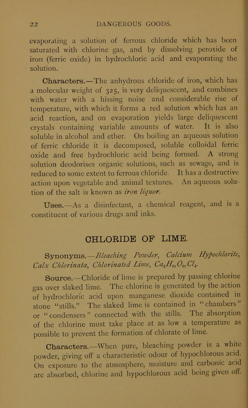 evaporating a solution of ferrous chloride which has been saturated with chlorine gas, and by dissolving peroxide of iron (ferric oxide) in hydrochloric acid and evaporating the solution. Characters.—The anhydrous chloride of iron, which has a molecular weight of 325, is very deliquescent, and combines with water with a hissing noise and considerable rise of temperature, with which it forms a red solution which has an acid reaction, and on evaporation yields large deliquescent crystals containing variable amounts of water. It is also soluble in alcohol and ether. On boiling an aqueous solution of ferric chloride it is decomposed, soluble colloidal ferric oxide and free hydrochloric acid being formed. A strong solution deodorises organic solutions, such as sewage, and is reduced to some extent to ferrous chloride. It has a destructive action upon vegetable and animal textures. An aqueous solu- tion of the salt is known as iron liquor. Uses.—As a disinfectant, a chemical reagent, and is a constituent of various drugs and inks. CHLORIDE OF LIME. Synonyms.—Bleaching Powder, Calcium Hypochlorite, Calx Chlorinata, Chlorinated Lime, Ca3H6,06,Clt. Source.—Chloride of lime is prepared by passing chlorine gas over slaked lime. The chlorine is generated by the action of hydrochloric acid upon manganese dioxide contained in stone “stills.” The slaked lime is contained in “chambers” or “ condensers ” connected with the stills. I he absorption of the chlorine must take place at as low a temperature as possible to prevent the formation of chlorate of lime. Characters.—When pure, bleaching powder is a white powder, giving off a characteristic odour of hypochlorous acid. On exposure to the atmosphere, moisture and caibonic acid are absorbed, chlorine and hypochlorous acid being given off.