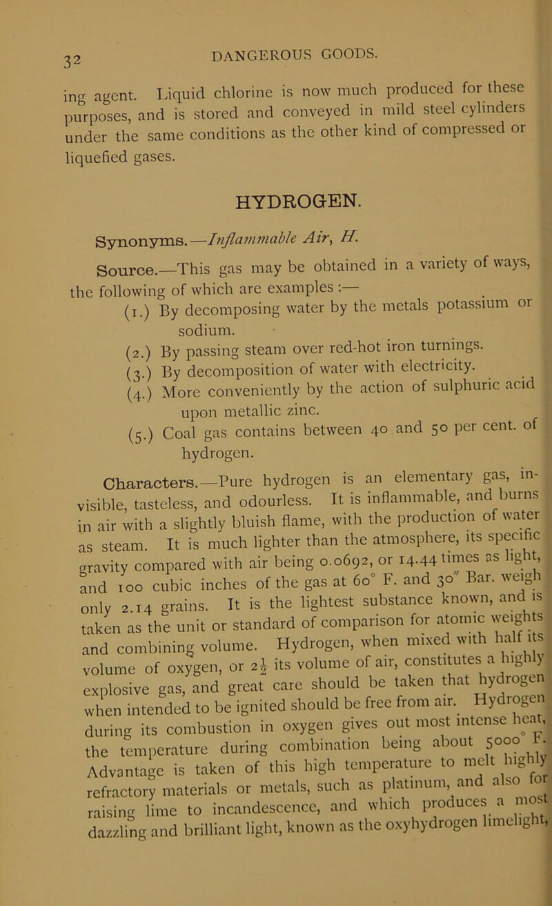 ing agent. Liquid chlorine is now much produced for these purposes, and is stored and conveyed in mild steel cylinders under the same conditions as the other kind of compressed or liquefied gases. HYDROGEN. Synonyms.—Inflammable Air, H. Source.—This gas may be obtained in a variety of ways, the following of which are examples (i.) By decomposing water by the metals potassium or sodium. (2.) By passing steam over red-hot iron turnings. (3.) By decomposition of water with electricity. (4.) More conveniently by the action of sulphuric acid upon metallic zinc. (5.) Coal gas contains between 40 and 50 per cent, of hydrogen. Characters.—Pure hydrogen is an elementary gas, in- j visible, tasteless, and odourless. It is inflammable, and burns in air with a slightly bluish flame, with the production of water as steam. It is much lighter than the atmosphere, its specific crravity compared with air being 0.0692, or 14.44 times as hg it, and 100 cubic inches of the gas at 60° F. and 30 Bar. weigh only 2.14 grains. It is the lightest substance known, and is taken as the unit or standard of comparison for atomic weigh s and combining volume. Hydrogen, when mixed with half i s volume of oxygen, or 2,} its volume of air, constitutes a lug 1 y explosive gas, and great care should be taken that hydrogen when intended to be ignited should be free from air. Hydrogen during its combustion in oxygen gives out most intense heat, the temperature during combination being about 5°°° '• Advantage is taken of this high temperature to melt highly refractory materials or metals, such as platinum and also for raising lime to incandescence, and which produces a me . dazzling and brilliant light, known as the oxyhydrogen limelig .