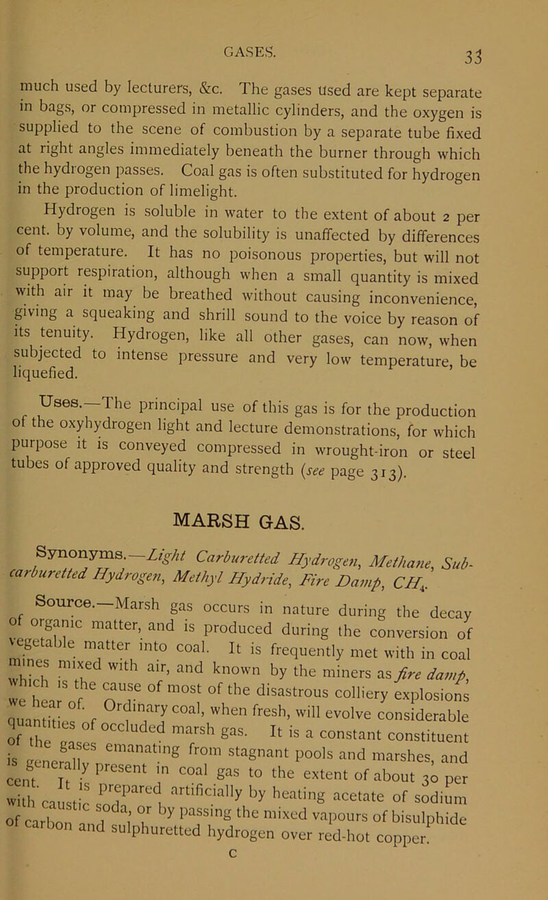much used by lecturers, &c. The gases used are kept separate in bags, or compressed in metallic cylinders, and the oxygen is supplied to the scene of combustion by a separate tube fixed at right angles immediately beneath the burner through which the hydiogen passes. Coal gas is often substituted for hydrogen in the production of limelight. Hydrogen is soluble in water to the extent of about 2 per cent, by volume, and the solubility is unaffected by differences of temperature. It has no poisonous properties, but will not support respiration, although when a small quantity is mixed with aii it may be breathed without causing inconvenience, giving a squeaking and shrill sound to the voice by reason of its tenuity. Hydrogen, like all other gases, can now, when subjected to intense pressure and very low temperature be liquefied. Uses. The principal use of this gas is for the production of the oxyhydrogen light and lecture demonstrations, for which purpose it is conveyed compressed in wrought-iron or steel tubes of approved quality and strength (see page 313) MARSH GAS. Synonyms. Light Carburetted Hydrogen, Methane, Sub- carburetted Hydrogen, Methyl Hydride, Fire Damp, CH, Source.—Marsh gas occurs in nature during the decay 0 organic matter, and is produced during the conversion of vegetable matter into coal. It is frequently met with in coal n nes mixed with air, and known by the miners as fire damp, we hea nf nT m°St °f the disaStr0US colliery explosions a . . • _ ' 0rdmary coal, when fresh, will evolve considerable of the c! ° °CC Uded marsh gas- 11 is a constant constituent is eener8nllvS emanatmg from stagnant pools and marshes, and cent If- ^ PreSent \n COal gas t0 the extent of about 30 per with'caustic £7* v artifidally by heating a<*tate of sodium of carbon a 1 7 7 'y paSSlng the mixed vaPOurs of bisulphide carbon and sulphuretted hydrogen over red-hot copper