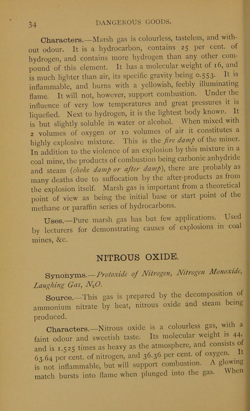 Characters.—Marsh gas is colourless, tasteless, and with- out odour. It is a hydrocarbon, contains 25 per cent, of hydrogen, and contains more hydrogen than any other com- pound of this element. It has a molecular weight of 16, and is much lighter than air, its specific gravity being 0.553. It is inflammable, and burns with a yellowish, feebly illuminating flame. It will not, however, support combustion. Under the influence of very low temperatures and great pressures it is liquefied. Next to hydrogen, it is the lightest body known. It is but slightly soluble in water or alcohol. When mixed with 2 volumes of oxygen or 10 volumes of air it constitutes a highly explosive mixture. This is the fire damp of the miner. In addition to the violence of an explosion by this mixture in a coal mine, the products of combustion being carbonic anhydride and steam (choke damp or after damp), there are probably as many deaths due to suffocation by the after-products as from the explosion itself. Marsh gas is important from a theoretical point of view as being the initial base or start point of the methane or paraffin series of hydrocarbons. Uses_—Pure marsh gas has but few applications. Used by lecturers for demonstrating causes of explosions in coal mines, &c. NITROUS OXIDE. Synonyms. — Protoxide of Nitrogen, Nitrogen Monoxide, Laughing Gas, N20. Source.—This gas is prepared by the decomposition of ammonium nitrate by heat, nitrous oxide and steam being produced. Characters.—Nitrous oxide is a colourless gas, with a faint odour and sweetish taste. Its molecular weight is 44, and is 1.525 times as heavy as the atmosphere, and consists 0 63 64 per cent, of nitrogen, and 36.36 per cent, of oxygen. It is not inflammable, but will support combustion. A glowing match bursts into flame when plunged into the gas. ien