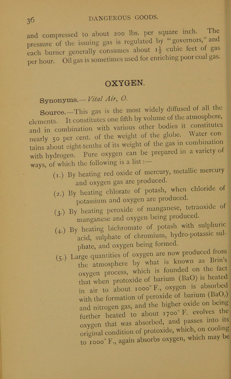 and compressed to about 200 lbs. per square inch. , e pressure of the issuing gas is regulated by “ governors,' and each burner generally consumes about 4 cubic feet of gas per hour. Oil gas is sometimes used for enriching poor coal gas. OXYGEN. Synonyms.— Vital Air, O. Source.—This gas is the most widely diffused of all the elements. It constitutes one fifth by volume of the atmosphere, and in combination with various other bodies it constitutes nearly 50 per cent, of the weight of the globe. Water con- tains about eight-tenths of its weight of the gas in combination with hydrogen. Pure oxygen can be prepared in a variety o ways, of which the following is a list (1.) By heating red oxide of mercury, metallic mercury and oxygen gas are produced. (2.) By heating chlorate of potash, when chloride of potassium and oxygen are produced. (2.) By heating peroxide of manganese, tetiaoxide of manganese and oxygen being produced. (a.) By heating bichromate of potash with sulphuric acid, sulphate of chromium, hydro-potassic su - phate, and oxygen being formed. ) Large quantities of oxygen are now produced from the atmosphere by what is known as Brins oxygen process, which is founded on the fact that when protoxide of barium (BaO) is heatc in air to about 1000“ F„ oxygen is absorbed with the formation of peroxide of barium (BaO,) and nitrogen gas, and the higher oxide on being further heated to about 1700 K evolves the oxygen that was absorbed, and passes into its original condition of protoxide, which on cooling to 1 ooo° F., again absorbs oxygen, which may c