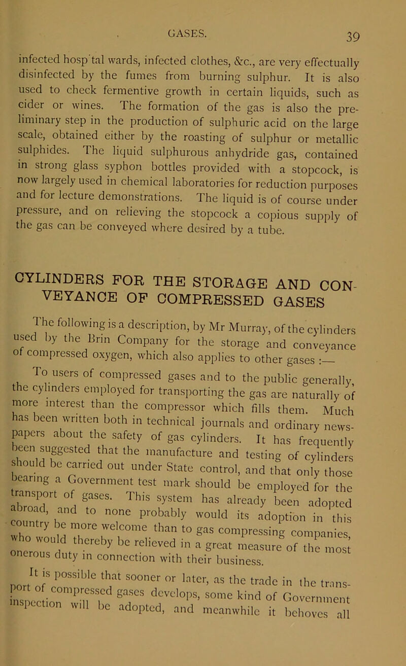 infected hosp tal wards, infected clothes, &c., are very effectually disinfected by the fumes from burning sulphur. It is also used to check fermentive growth in certain liquids, such as cider or wines. The formation of the gas is also the pre- liminary step in the production of sulphuric acid on the large scale, obtained either by the roasting of sulphur or metallic sulphides. The liquid sulphurous anhydride gas, contained in strong glass syphon bottles provided with a stopcock, is now latgely used in chemical laboratories for reduction purposes and for lecture demonstrations. The liquid is of course under pressure, and on relieving the stopcock a copious supply of the gas can be conveyed where desired by a tube. CYLINDERS FOR THE STORAGE AND CON- VEYANCE OF COMPRESSED GASES The following is a description, by Mr Murray, of the cylinders used by the linn Company for the storage and conveyance of compressed oxygen, which also applies to other gases To users of compressed gases and to the public generally the cylinders employed for transporting the gas are naturally of more interest than the compressor which fills them. Much has been written both in technical journals and ordinary news- papers about the safety of gas cylinders. It has frequently been suggested that the manufacture and testing of cylinders “ Crmed °Ut Uder State cotro'. “d ‘hat only those bearing a Government test mark should be employed for the abroad0 I Th'S System has Nearly been adopted ioum™ h TC P''0bably W0“'d its '^“Pt'011 this Who m Tre 'elCOme.‘han to gas compressing companies °U| tlCreby ,>e rcllcvc,i 11 a great measure of the most onerous duty in connection with their business. nortltofSro°„SSil,IC ‘T S°°ner later’ as the trade tn the trans- insncction TiT' &T’’ dcvoloPs' somc kind of Government inspect,on will be adopted, and meanwhile it behoves all