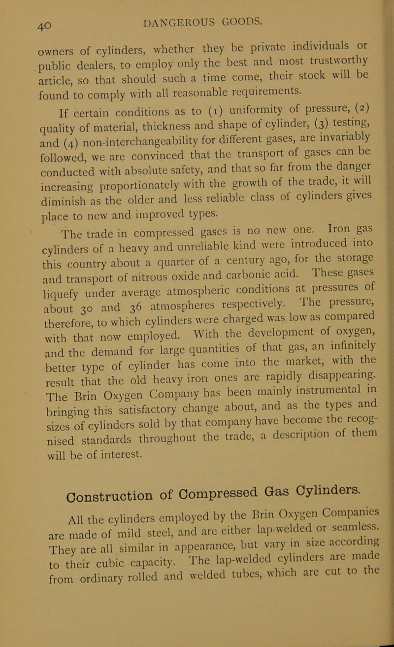 owners of cylinders, whether they be private individuals or public dealers, to employ only the best and most trustworthy article, so that should such a time come, their stock will be found to comply with all reasonable requirements. If certain conditions as to (i) uniformity of pressure, (2) quality of material, thickness and shape of cylinder, (3) testing, and (4) non-interchangeability for different gases, are invariably followed, we are convinced that the transport of gases can be conducted with absolute safety, and that so far from the danger increasing proportionately with the growth of the trade, it will diminish as the older and less reliable class of cylinders gives place to new and improved types. The trade in compressed gases is no new one. Iron gas cylinders of a heavy and unreliable kind were introduced into this country about a quarter of a century ago, for the storage and transport of nitrous oxide and carbonic acid. 1 hese gases liquefy under average atmospheric conditions at pressures of about 30 and 36 atmospheres respectively. The pressure, therefore, to which cylinders were charged was low as compared with that now employed. With the development of oxygen, and the demand for large quantities of that gas, an infinite y better type of cylinder has come into the market, with the result that the old heavy iron ones are rapidly disappearing. The Brin Oxygen Company has been mainly instrumental in bringing this satisfactory change about, and as the types and sizes of cylinders sold by that company have become the recog- nised standards throughout the trade, a description of them will be of interest. Construction of Compressed Gas Cylinders. All the cylinders employed by the Brin Oxygen Companies are made of mild steel, and arc either lap-welded or seamless. They are all similar in appearance, but vary in size accor ing to their cubic capacity. The lap-welded cylinders are made from ordinary rolled and welded tubes, which arc cut to the