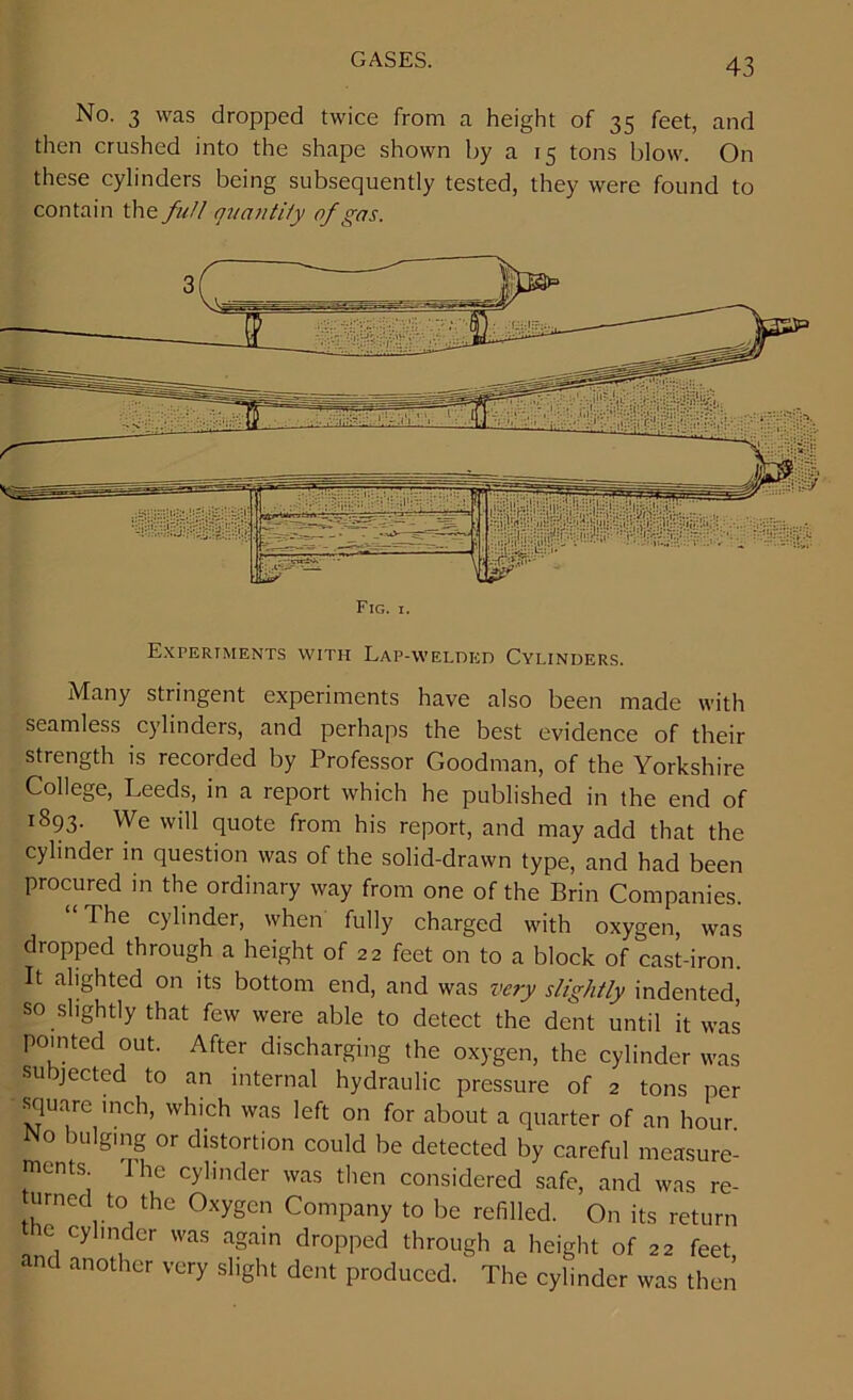 No. 3 was dropped twice from a height of 35 feet, and then crushed into the shape shown by a 15 tons blow. On these cylinders being subsequently tested, they were found to contain the full quantity of gas. Fig. i. Experiments with Lap-welded Cylinders. Many stringent experiments have also been made with seamless cylinders, and perhaps the best evidence of their strength is recorded by Professor Goodman, of the Yorkshire College, Leeds, in a report which he published in the end of 1893. We will quote from his report, and may add that the cylinder in question was of the solid-drawn type, and had been procured in the ordinary way from one of the Brin Companies. The cylinder, when fully charged with oxygen, was dropped through a height of 22 feet on to a block of cast-iron. It alighted on its bottom end, and was very slightly indented, so slightly that few were able to detect the dent until it was pointed out. After discharging the oxygen, the cylinder was subjected to an internal hydraulic pressure of 2 tons per square inch, which was left on for about a quarter of an hour. No bulging or distortion could be detected by careful measure- ments The cylinder was then considered safe, and was re- urned to the Oxygen Company to be refilled. On its return the cylmder was again dropped through a height of 22 feet, and another very slight dent produced. The cylinder was then