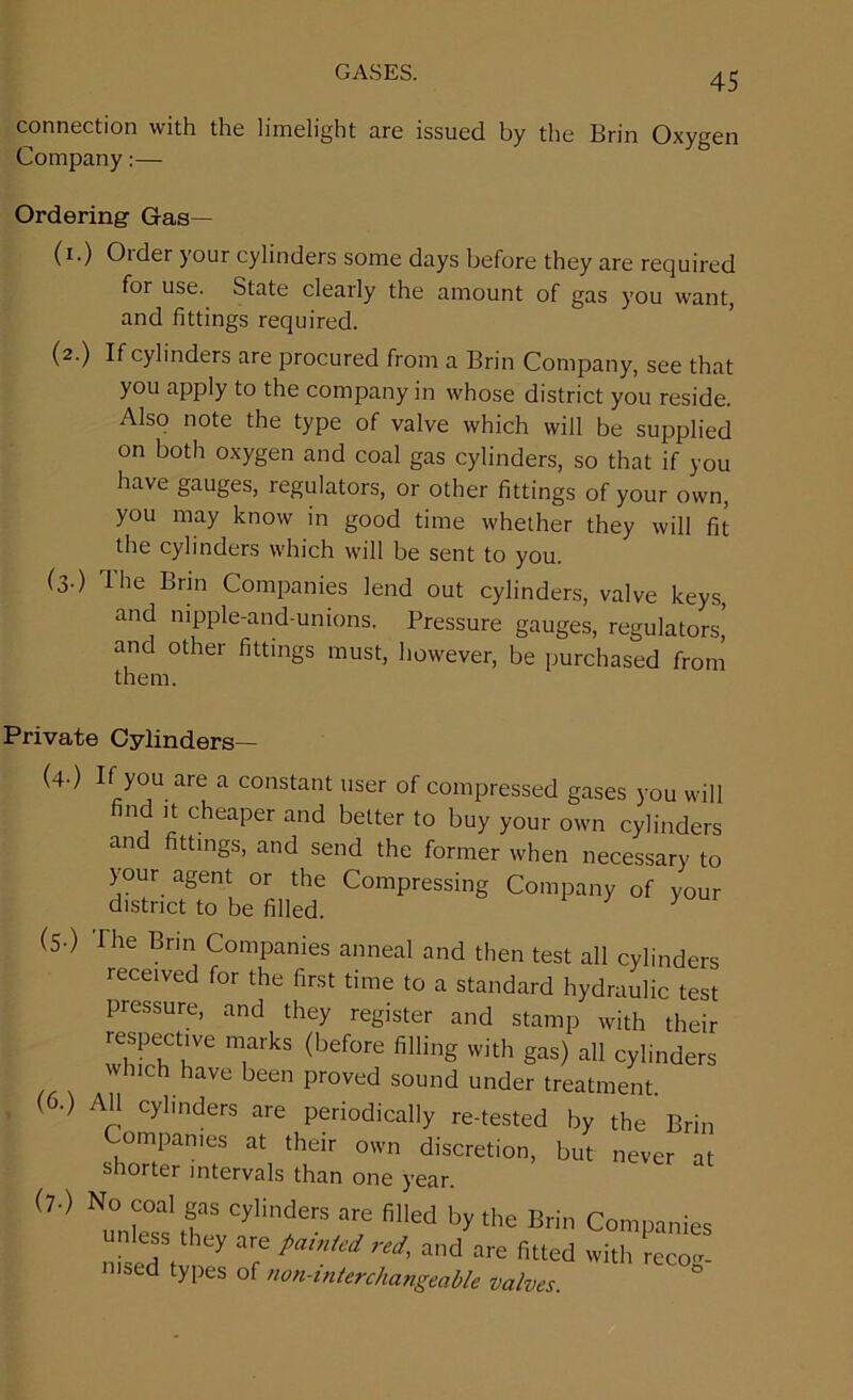 connection with the limelight are issued by the Brin Oxygen Company:— Ordering Gas— (i.) Order your cylinders some days before they are required for use. State clearly the amount of gas you want, and fittings required. (2.) If cylinders are procured from a Brin Company, see that you apply to the company in whose district you reside. Also note the type of valve which will be supplied on both oxygen and coal gas cylinders, so that if you have gauges, regulators, or other fittings of your own, you may know in good time whether they will fit the cylinders which will be sent to you. (3.) The Brin Companies lend out cylinders, valve keys, and nipple-and-unions. Pressure gauges, regulators,' and other fittings must, however, be purchased from them. Private Cylinders— (4-) If you ate a constant user of compressed gases you will nd it cheaper and better to buy your own cylinders and fittings, and send the former when necessary to your agent or the Compressing Company of your district to be filled. y (5-) The Brin Companies anneal and then test all cylinders received for the first time to a standard hydraulic test pressure, and they register and stamp with their respective marks (before filling with gas) all cylinders which have been proved sound under treatment. (6.) All cylinders are periodically re-tested by the Brin Companies at their own discretion, but never at shorter intervals than one year. (7-) No coal gas cylinders are filled by the Brin Companies n ess they are pamUd red, and are fitted with recog- msed types of non-mterchangecible valves.