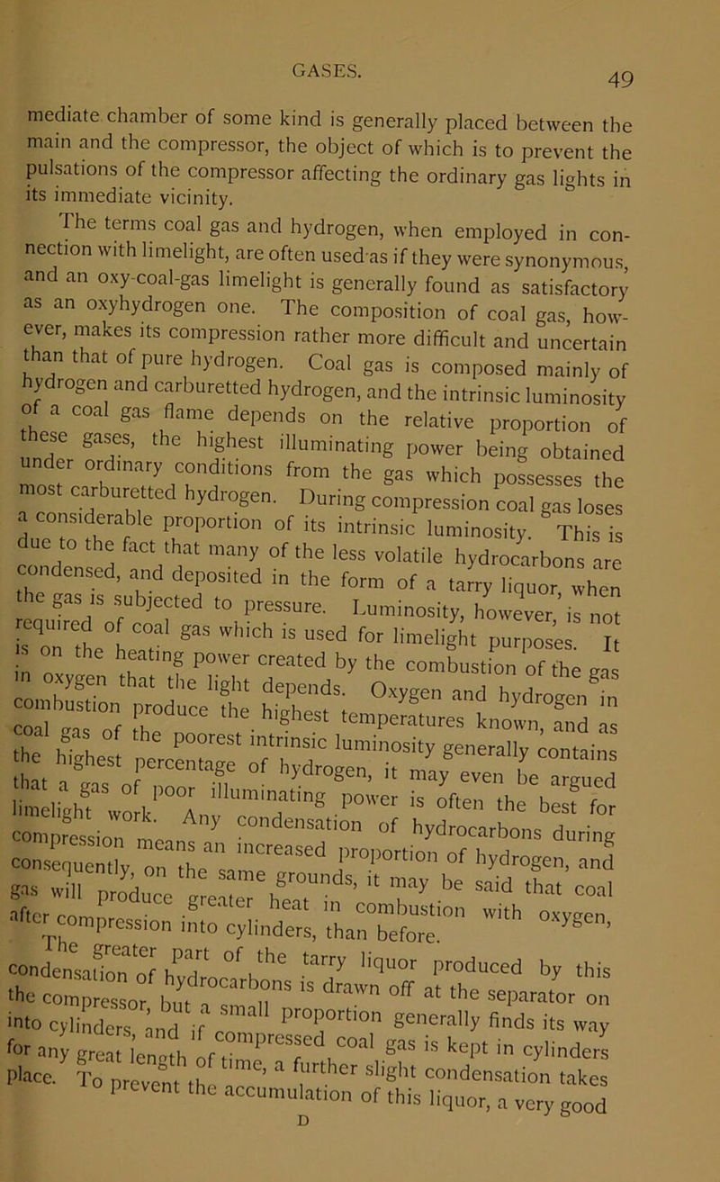 49 mediate chamber of some kind is generally placed between the main and the compressor, the object of which is to prevent the pulsations of the compressor affecting the ordinary gas lights in its immediate vicinity. The terms coal gas and hydrogen, when employed in con- nection with limelight, are often usedas if they were synonymous and an oxy-coal-gas limelight is generally found as satisfactory as an oxyhydrogen one. The composition of coal gas, how- ever, makes its compression rather more difficult and uncertain than that of pure hydrogen. Coal gas is composed mainly of ydiogen and carburetted hydrogen, and the intrinsic luminosity of a coal gas flame depends on the relative proportion of ese gases, t e highest illuminating power being obtained under ordinary conditions from the gas which possesses the most carburetted hydrogen. During compression coal gas loses a considerable proportion of its intrinsic luminosity. Thisls ue to the fact that many of the less volatile hydrocarbons are condensed, and deposited in the form of a tarry liquor when gas is subjected to pressure. Luminosity, however is not after comnroc • • combustion with oxygen pression into cylinders, than before. ’ condensation of ifT tarry licluor produced by this ■He conrt'ssor £*[T T  draWn  the separator on 'to cylinders ind if cn™ ,,r0|”rtlon generally finds its way for any grM r‘:0mpre5sed “al gas is kept in cylinders Place ' CTth ^ “ ril'Cr S'ight C0d™ati° wS prevent the accumulat.on of this liquor, a very good D
