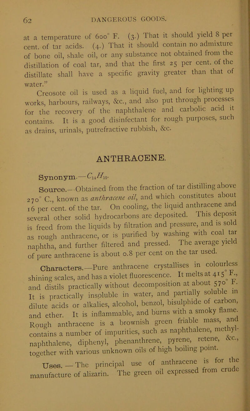 at a temperature of 6oo° F. (3.) That it should yield 8 per cent, of tar acids. (4.) That it should contain no admixture of bone oil, shale oil, or any substance not obtained from the distillation of coal tar, and that the first 25 per cent, of the distillate shall have a specific gravity greater than that of water.” Creosote oil is used as a liquid fuel, and for lighting up works, harbours, railways, &c., and also put through processes for the recovery of the naphthalene and carbolic acid it contains. It is a good disinfectant for rough purposes, such as drains, urinals, putrefractive rubbish, &c. ANTHRACENE. Synonym.—CUHW- Source.— Obtained from the fraction of tar distilling above 270° C., known as anthracene oil, and which constitutes about 16 per cent, of the tar. On cooling, the liquid anthracene and several other solid hydrocarbons are deposited. This deposit is freed from the liquids by filtration and pressure, and is sold as rough anthracene, or is purified by washing with coal tar naphtha, and further filtered and pressed. The average yield of pure anthracene is about 0.8 per cent on the tar used. Characters. —Pure anthracene crystallises in colourless shining scales, and has a violet fluorescence. It melts at 415 E, and distils practically without decomposition at about 570 It is practically insoluble in water, and partially soluble in dilute acids or alkalies, alcohol, benzol, bisulphide o carbon, and ether. It is inflammable, and burns with a smoky flame Rough anthracene is a brownish green friable mass, an contains a number of impurities, such as naphthalene, methyl- naphthalene, diphenyl, phenanthrene, pyrene, retene, &c., together with various unknown oils of high boiling point. Tjaee — 'I'lie principal use of anthracene is f°r 'he manufacture of alizarin. The green oil expressed from crude