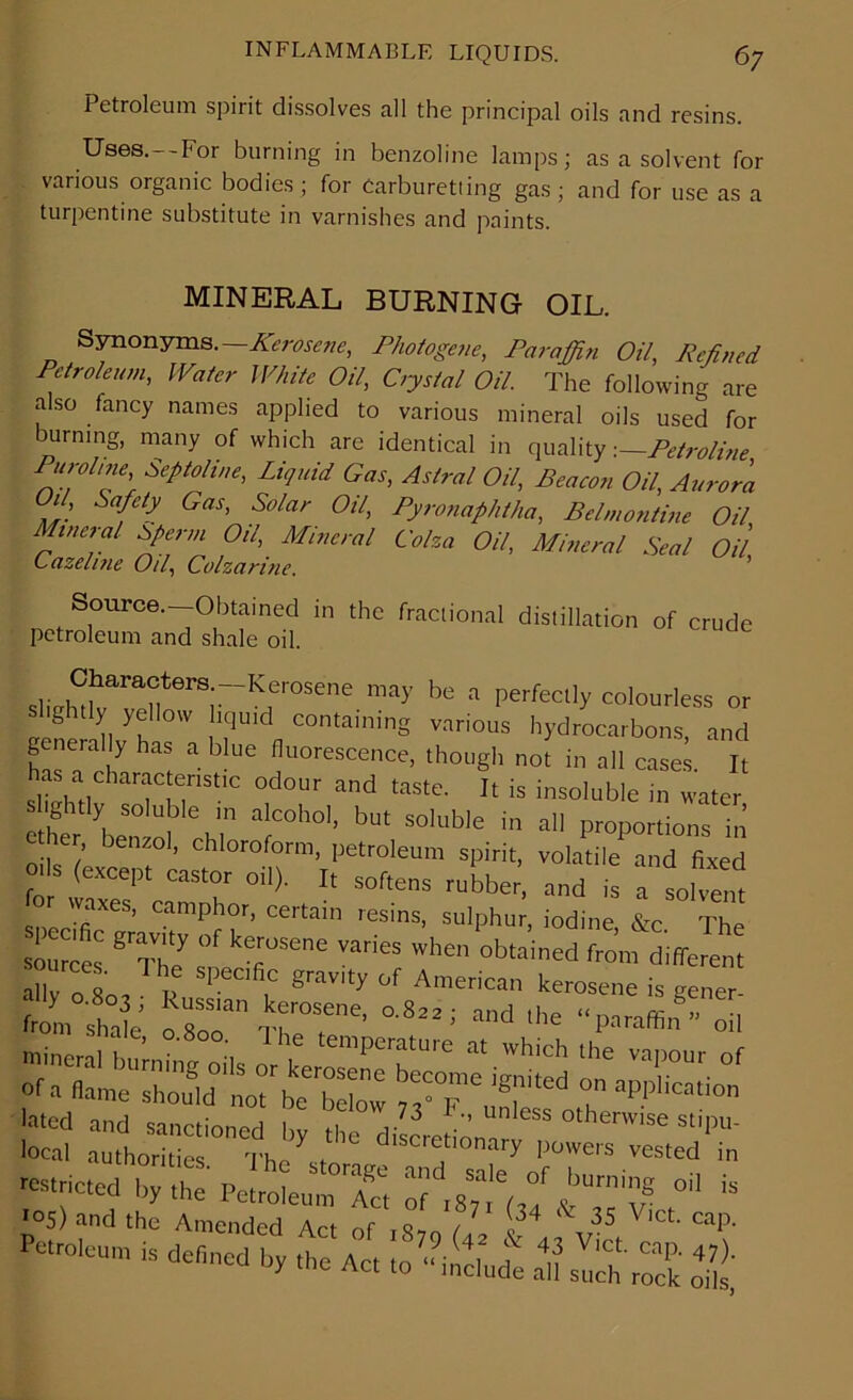 Petroleum spirit dissolves all the principal oils and resins. Uses.--For burning in benzoline lamps; as a solvent for various organic bodies ; for Carburetiing gas ; and for use as a turpentine substitute in varnishes and paints. MINERAL BURNING OIL. Synonyms .—Kerosene, Photogene, Paraffin Oil, Refined Petroleum, Water White Oil, Crystal Oil. The following are also fancy names applied to various mineral oils used for burning, many of which are identical in quality -.—Petroline P‘lr°li™' SePtoIine> LiPlid Gas, Astral Oil, Beacon Oil, Aurora Oil, Safety Gas, Solar Oil, Pyronaphtha, Bel,nontine Oil Mineral Sperm Oil, Mineral Coha Oil, Mineral Seal Oil Cazeline Oil, Colzarine. Source.—Obtained in the fractional distillation of crude petroleum and shale oil. may be a Perfect]y colourless or ightly yellow liquid containing various hydrocarbons, and generally has a blue fluorescence, though not in all cases It as a characteristic odour and taste. It is insoluble in water slightly soluble in alcohol, but soluble in all proportions in er, benzol, chloroform, petroleum spirit, volatile1 and fixed o. s (except castor oil). It softens rubber, and is a solvent waxes, camphor, certain resins, sulphur, iodine &c The sources ^The sveT™ ^ ^ °btained fro’m different ally 0.803 ; Russian kefosen^ o8» tte™™ ffi §> from Shale « t, 0.022, and the “paraffin” oil lated and sanctioned by the disLtionar ^ °the™1Se Sl^u' local authorities tk/ * discretionary powers vested in restricted by the PetroleumTt of \»7i£ “ '°5> and the Amended Act of ffifS « ,,35 '' cap' Petroleum is dehned by the Act to^Je *1