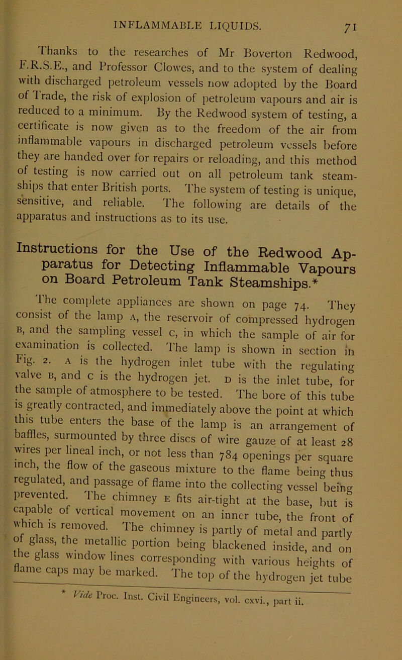 T hanks to the researches of Mr Boverton Redwood, F.R.S.E., and Professor Clowes, and to the system of dealing with discharged petroleum vessels now adopted by the Board of 1 rade, the risk of explosion of petroleum vapours and air is reduced to a minimum. By the Redwood system of testing, a certificate is now given as to the freedom of the air from inflammable vapours in discharged petroleum vessels before they are handed over for repairs or reloading, and this method of testing is now carried out on all petroleum tank steam- ships that enter British ports. The system of testing is unique, sensitive, and reliable. The following are details of the apparatus and instructions as to its use. Instructions for the Use of the Redwood Ap- paratus for Detecting Inflammable Vapours on Board Petroleum Tank Steamships* I he complete appliances are shown on page 74. They consist of the lamp a, the reservoir of compressed hydrogen b, and the sampling vessel c, in which the sample of air for examination is collected. The lamp is shown in section in Fig. 2. a is the hydrogen inlet tube with the regulating valve b, and c is the hydrogen jet. d is the inlet tube, for the sample of atmosphere to be tested. The bore of this tube is greatly contracted, and immediately above the point at which this tube enters the base of the lamp is an arrangement of baffles, surmounted by three discs of wire gauze of at least 28 wires per lineal inch, or not less than 784 openings per square inch the flow of the gaseous mixture to the flame being thus regulated, and passage of flame into the collecting vessel being prevented The chimney e fits air-tight at the base, but is capable of vertical movement on an inner tube, the front of fh,Ch 18 rfmoved The chimney is partly of metal and partly of glass, the metallic portion being blackened inside, and on ie glass window lines corresponding with various heights of flame caps may be marked. The top of the hydrogen jet tube Vide Proc' InsL Civil Engineers, vol. cxvi., part ii.