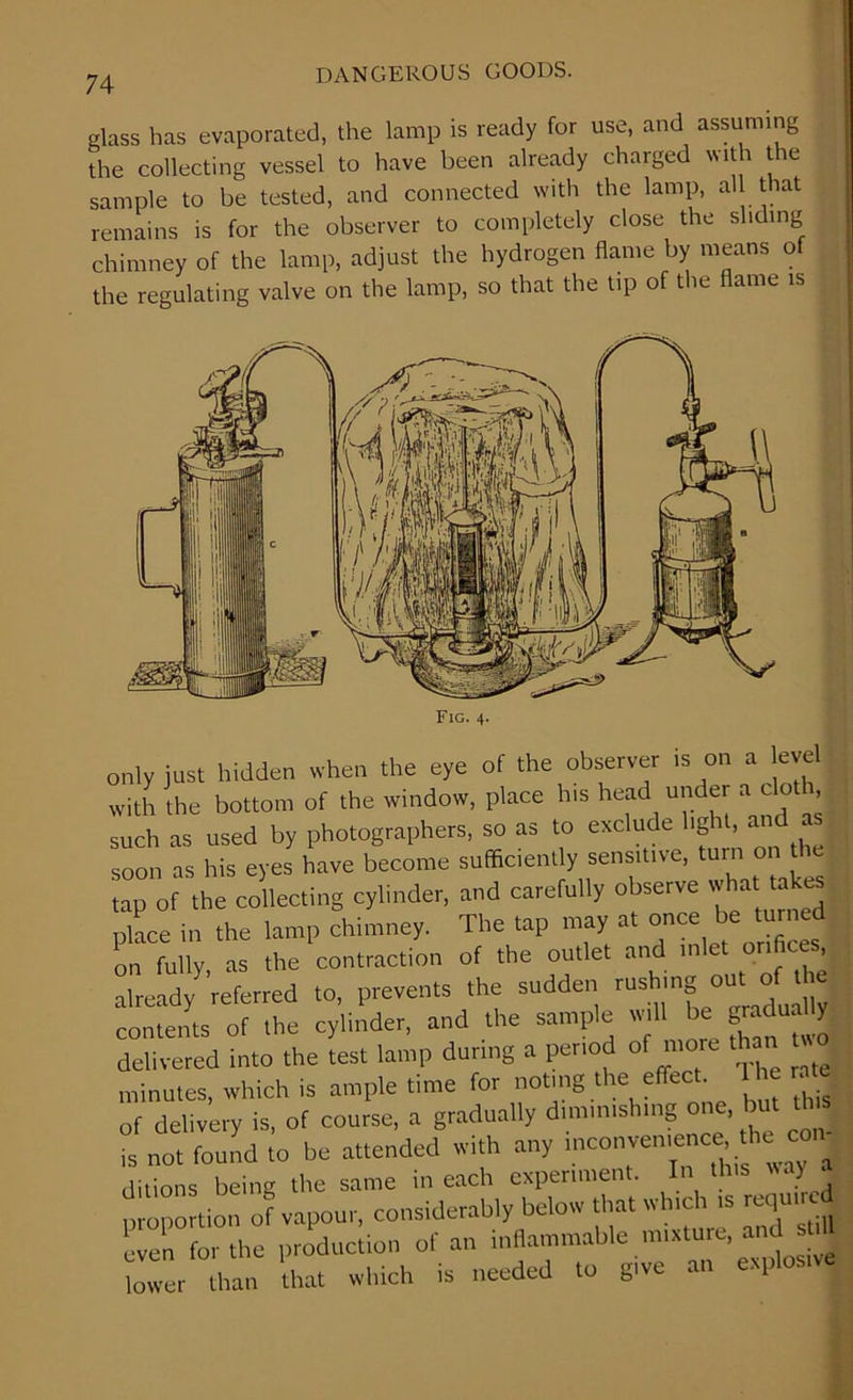 glass has evaporated, the lamp is ready for use, and assuming the collecting vessel to have been already charged with the sample to be tested, and connected with the lamp, aU that remains is for the observer to completely close the sliding chimney of the lamp, adjust the hydrogen flame by means of the regulating valve on the lamp, so that the tip of the flame is Fig. 4. only just hidden when the eye of the observer is on a evel with the bottom of the window, place h.s head under a clot , such as used by photographers, so as to exclude light, and j soon as his eyes have become sufficiently sensitive, tur ° tap of the collecting cylinder, and carefully observe what ate place in the lamp chimney. The tap may at once be turned on fully as the contraction of the outlet and inlet orifices, already referred to, prevents the sudden rushing out of the counts of the cylinder, and the sample evil, be graduafly delivered into the test lamp during a period of more t minutes, which is ample time for noting the effect c me of delivery is, of course, a gradually diminishing one. but that is not found to be attended with any inconvenience he co unions being the same in each experiment. In this way a mono tion of vapour, considerably below that which rs required e en o, the pmduciion of an inflammable mixture, and I lower than hat which is needed .0 give an explosive