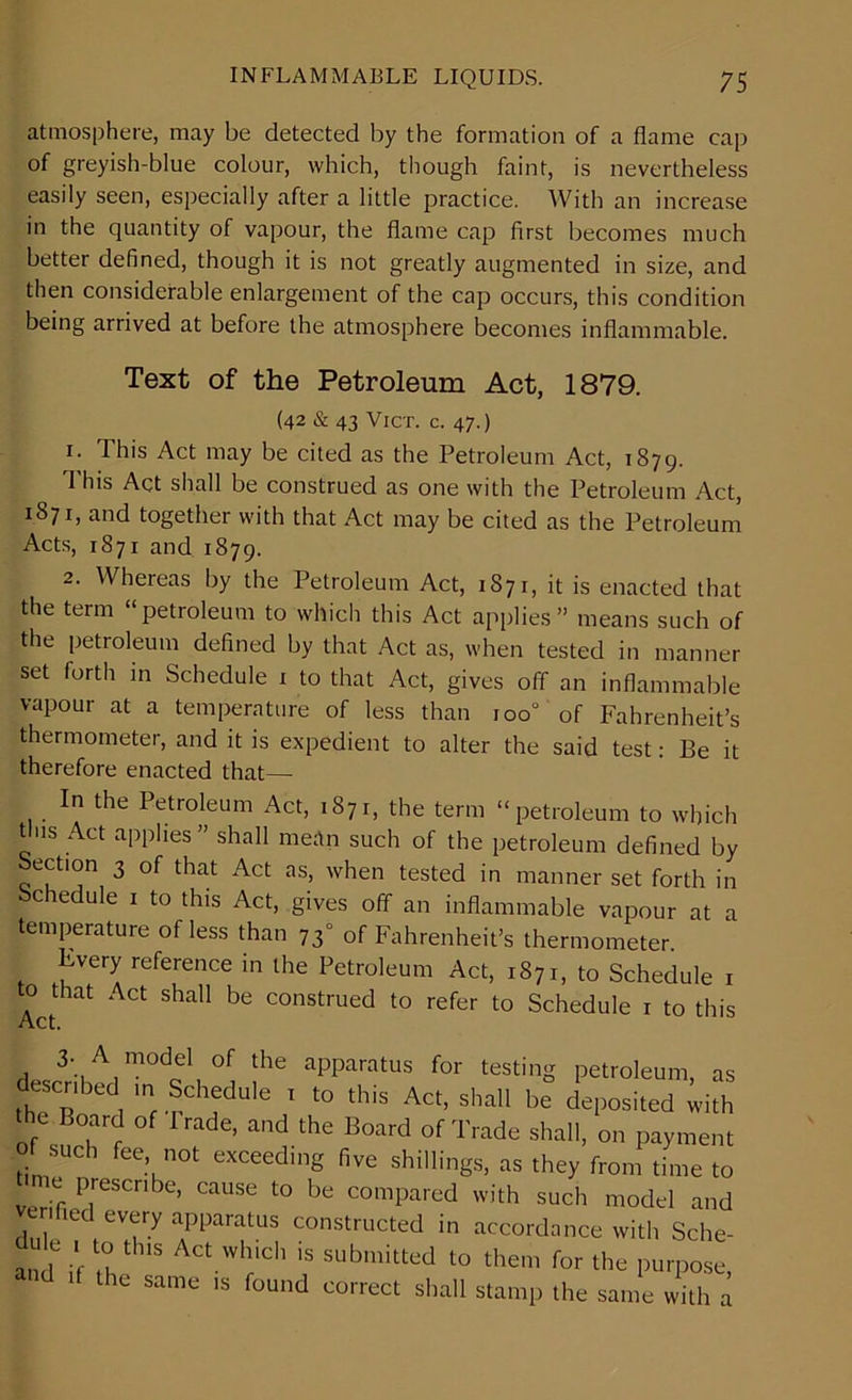 atmosphere, may be detected by the formation of a flame cap of greyish-blue colour, which, though faint, is nevertheless easily seen, especially after a little practice. With an increase in the quantity of vapour, the flame cap first becomes much better defined, though it is not greatly augmented in size, and then considerable enlargement of the cap occurs, this condition being arrived at before the atmosphere becomes inflammable. Text of the Petroleum Act, 1879. (42 & 43 VlCT. C. 47.) 1. This Act may be cited as the Petroleum Act, 1879. This Act shall be construed as one with the Petroleum Act, 1871, and together with that Act may be cited as the Petroleum Acts, 1871 and 1879. 2. Whereas by the Petroleum Act, 1871, it is enacted that the term “petroleum to which this Act applies” means such of the petroleum defined by that Act as, when tested in manner set forth in Schedule 1 to that Act, gives off an inflammable vapour at a temperature of less than 100“ of Fahrenheit’s thermometer, and it is expedient to alter the said test: Be it therefore enacted that—- In the Petroleum Act, 1871, the term “petroleum to which tins Act applies ” shall me;tn such of the petroleum defined by Section 3 of that Act as, when tested in manner set forth in Schedule 1 to this Act, gives off an inflammable vapour at a temperature of less than 73° of Fahrenheit’s thermometer. Every reference in the Petroleum Act, 1871, to Schedule 1 o that Act shall be construed to refer to Schedule 1 to this rW3', ° the apParatus for teeing petroleum, as “ ! m ,6dUle 1 t0 this Act’ sha11 be deposited with the Board of trade, and the Board of Trade shall, on payment 0 such fee „ot exceeding five shillings, as they from time to e prescribe, cause to be compared with such model and verified every apparatus constructed in accordance with Sche- dule 1 to this Act which is submitted to them for the purpose, the same is found correct shall stamp the same with a