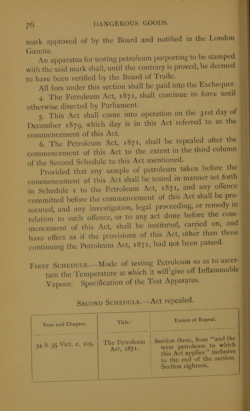 mark approved of by the Board and notified in the London Gazette. An apparatus for testing petroleum purporting to he stamped with the said mark shall, until the contrary is proved, he deemed to have been verified by the Boaid of lrade. All fees under this section shall be paid into the Exchequer. 4. The Petroleum Act, 1871, shall continue m force until otherwise directed by Parliament. 5. This Act shall come into operation on the 31st day of December 1879, which day is in this Act referred to as the commencement of this Act. 6. The Petroleum Act, 1871, shall be repealed after the commencement of this Act to the extent in the third column of the Second Schedule to this Act mentioned. Provided that any sample of petroleum taken before t e commencement of this Act shall be tested in manner set fori 1 in Schedule 1 to the Petroleum Act, 1871, and any offence committed before the commencement of this Act shall be pro- secuted, and any investigation, legal proceeding, or remedy in relation to such offence, or to any act done before the com- mencement of this Act, shall be instituted, carried on, and have effect as if the provisions of this Act, other than those continuing the Petroleum Act, 1871, had not been passed. First Schedule.—Mode of testing Petroleum so as to ascer- tain the Temperature at which it will give off Inflammable Vapour. Specification of the Test Apparatus. Second Schedule.—Act repealed. Year and Chapter. Title.* Extent of Repeal. 34 & 35 Viet. c. 105. The Petroleum Act, 1871. Section three, from “and the term petroleum to which this Act applies ” inclusive to the end of the section. Section eighteen.