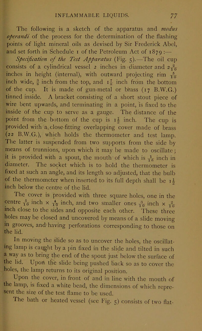 The following is a sketch of the apparatus and modus operandi of the process for the determination of the flashing points of light mineral oils as devised by Sir Frederick Abel, and set forth in Schedule i of the Petroleum Act of 1879 :— Specification of the Test Apparatus (Fig. 5).—The oil cup consists of a cylindrical vessel 2 inches in diameter and 2^ inches in height (internal), with outward projecting rim yU inch wide, § inch from the top, and i| inch from the bottom of the cup. It is made of gun-metal or brass (17 BAV.G.) tinned inside. A bracket consisting of a short stout piece of wire bent upwards, and terminating in a point, is fixed to the inside of the cup to serve as a gauge. The distance of the point from the bottom of the cup is i| inch. The cup is provided with a,close-fitting overlapping cover made of brass (22 BAV.G.), which holds the thermometer and test lamp. The latter is suspended from two supports from the side by means of trunnions, upon which it may be made to oscillate; it is provided with a spout, the mouth of which is inch in diameter. The socket which is to hold the thermometer is fixed at such an angle, and its length so adjusted, that the bulb of the thermometer when inserted to its full depth shall be inch below the centre of the lid. The cover is provided with three square holes, one in the centre -/<j- inch x inch, and two smaller ones y'U inch x AL inch close to the sides and opposite each other. These three holes may be closed and uncovered by means of a slide moving in grooves, and having perforations corresponding to those on the lid. In moving the slide so as to uncover the holes, the oscillat- ing lamp is caqght by a pin fixed in the slide and tilted in such a way as to bring the end of the spout just below the surface of the lid. Upon the slide being pushed back so as to cover the holes, the lamp returns to its original position. Upon the cover, in front of and in line with the mouth of the lamp, is fixed a white bead, the dimensions of which repre- sent the size of the test flame to be used. The bath or heated vessel (see Fig. 5) consists of two flat-