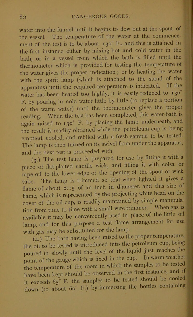 water into the funnel until it begins to flow out at the spout of the vessel. The temperature of the water at the commence- ment of the test is to be about 130° F., and this is attained in the first instance either by mixing hot and cold water in the bath, or in a vessel from which the bath is filled until the thermometer which is provided for testing the temperature of the water gives the proper indication ; or by heating the water with the spirit lamp (which is attached to the stand of the apparatus) until the required temperature is indicated. If the water has been heated too highly, it is easily reduced to 130° F. by pouring in cold water little by little (to replace a portion of the warm water) until the thermometer gives the proper reading. When the test has been completed, this water-bath is again raised to 130° F. by placing the lamp underneath, and the result is readily obtained while the petroleum cup is being emptied, cooled, and refilled with a fresh sample to be tested. The lamp is then turned on its swivel from under the apparatus, and the next test is proceeded with. (3.) The test lamp is prepared for use by fitting it with a piece of flat-plaited candle wick, and filling it with colza or rape oil to the lower edge of the opening of the spout or wick tube. The lamp is trimmed so that when lighted it gives a flame of about 0.15 of an inch in diameter, and this size of flame, which is represented by the projecting white bead on the cover'of the oil cup, is readily maintained by simple manipula- tion from time to time with a small wire trimmer. When gas is available it may be conveniently used in place of the little oil lamp, and for this purpose a test flame arrangement for use with gas may be substituted for the lamp. (4 ) The bath having been raised to the proper temperature, the oil to be tested is introduced into the petroleum cup, being poured in slowly until the level of the liquid just reaches the point of the gauge which is fixed in the cup. In warm weather the temperature of the room in which the samples to be teste have been kept should be observed in the first instance, and if it exceeds 65° F. the samples to be tested should be cooled down (to about 6o° F.) by immersing the bottles containing