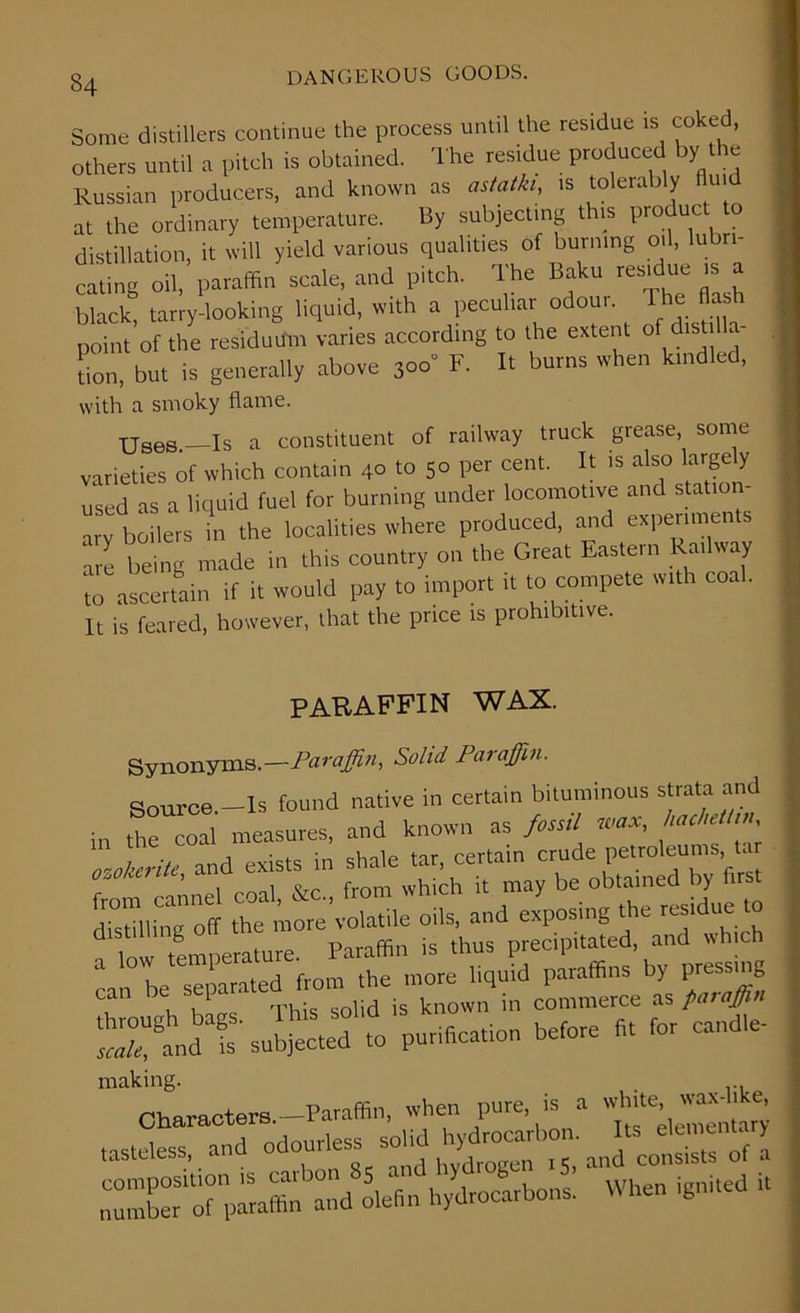 Some distillers continue the process until the residue is coked, others until a pitch is obtained. The residue produced by the Russian producers, and known as astalkl, is tolerably flui at the ordinary temperature. By subjecting this product to distillation, it will yield various qualities of burning oil, lubri- cating oil, paraffin scale, and pitch. rIhe Baku residue is a black, tarry-looking liquid, with a peculiar odour, rhe flash point of the residuum varies according to the extent offi lia- tion, but is generally above 3oo* F. It burns when kindled, with a smoky flame. XjSes —Is a constituent of railway truck grease, some varieties of which contain 40 to 50 per cent. It is also largely used as a liquid fuel for burning under locomotive and station- ary boilers in the localities where produced, and experiments are being made in this country on the Great Eastern Railway tcTascertain if it would pay to import it to compete with coal. It is feared, however, that the price is prohibitive. PARAFFIN WAX. Synonyms.—Paraffin, Solid Paraffin. Source.-ls found native in certain bituminous strata and in the coal measures, and known as fossil wax, liachettin ozokerite and exists in shale tar, certain crude petroleums, Ur from cannel coal, &c„ from which it may be obt^e y K distil,ing off the more volatile oils, and exposing the residue to _ low temperature. Paraffin is thus precipitated, and which a ' ^ separated from the more liquid paraffins by pressing . , h!L This solid is known in commerce as paraffin d fs' subjected to purification before fit for candle- making. Characters.—Paraffin, when pure is a .asteiess, and -on. ff nmnto'of Baffin -d olefin hydrocarbons. When ignited it