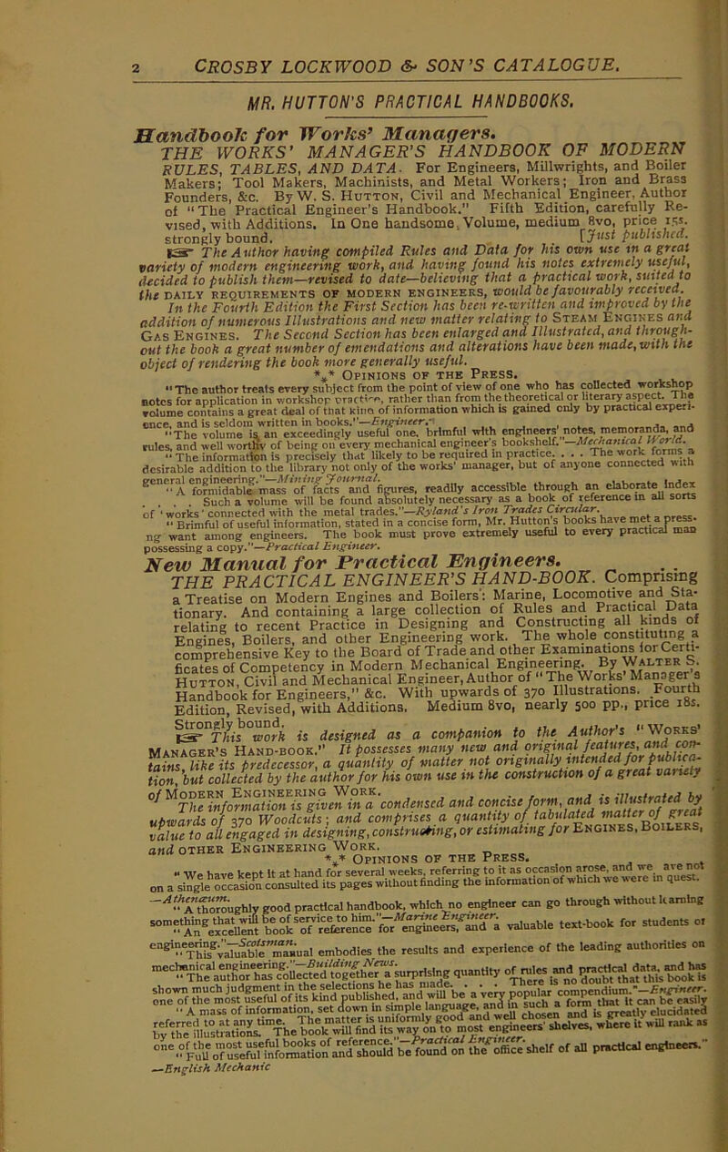 MR. HUTTON'S PRACTICAL HANDBOOKS. Handbook for Works’ Managers. THE WORKS’ MANAGER'S HANDBOOK OF MODERN RULES, TABLES, AND DATA. For Engineers, Millwrights, and Boiler Makers: Tool Makers, Machinists, and Metal Workers; Iron and Brass Founders, &c. By W. S. Hutton, Civil and Mechanical Engineer. Author of “The Practical Engineer’s Handbook. Fifth Edition, carefully Re- vised, with Additions. In One handsome Volume, medium 8vo, price 15s. strongly bound. rJpublished. IS- The Author having compiled Rules and Data for his own use in a great variety of modern engineering work, and having found his notes extremely useful, decided to publish them—revised to date—believing that a practical work, suited to the DAILY requirements of modern engineers, would be favour ably received. In the Fourth Edition the First Section has been re-written and improved by the addition of numerous Illustrations and new matter relating to Steam Engines and Gas Engines. The Second Section has been enlarged and Illustrated, and through- out the book a great number of emendations and alterations have been made, with toe object of rendering the book more generally useful. * * Opinions of the Press * UrlNIUMa l n c, fkc.3 o. “The author treats every subject from the point of view of one who has collected workshop notes for application in workshop oraett-**, rather than from the theoretical or literary aspect..1 volume contains a great deal of that Kina of information which ts gained only by practical expedi- ence. and is seldom written in books.”—Enginccr.i .... , . - _ - The volume is, an exceedingly useful one. brimful with engineers notes, memoranda, and rules, and well worthy of being on every mechanical engineers bookshelf. —Afcc/tarrual World.  The information is precisely that likely to be required in practice. . . . The work forms a desirable addition to the library not only of the works' manager, but of anyone connected with een<;f^ fofmj^able''mass’of'’farts and figures, readily accessible through an elaborate . Such a volume will be found absolutely necessary as a book of reference in all sorts of ' works ' connected with the metal trades.—Ryland’s Iron Trades Cirntlar. , •• Brimful of useful information, stated in a concise form, Mr. Hutton s books have 5' P ng want among engineers. The book must prove extremely useful to every practical mao possessing a copy.”—Practical Engineer. possessing a. copy. —r / . New Manual for Practical Engineers. THE PRACTICAL ENGINEER'S HAND-BOOK. Comprising a Treatise on Modern Engines and Boilers': Marine, Locomotive and Sta- tionary. And containing a large collection of Rules and Practical Data relating to recent Practice in Designing and Constructing all kinds of Engines, Boilers, and other Engineering work. The whole constituting a comprehensive Key to the Board of Trade and other Examinations for Certi- ficates of Competency in Modern Mechanical Engineering. By Walter S. Hutton, Civil and Mechanical Engineer, Author of The Works Manager a Handbook for Engineers,” &c. With upwards of 370 Illustrations. Fourth Edition, Revised, with Additions. Medium 8vo, nearly 500 pp., price 18s. tsr This work is designed as a companion to the Author's  Works’ Manager’s Hand-book.” It possesses many new and original feajuJesFPg tains like its predecessor, a quantity of matter not ongmally intended for publica- tion, ’but collected by the author for his own use in the construction of a. great variety 0/Modern Engineering Work in a ’condensed and concise form and. ubwards of 370 Woodcuts ; and comprises a quantity of tabulated niatter^of great “1, ?. j nr p.stime. ubwards of X70 Woodcuts', ana comprises u v/.  value to aU engaged in designing, construing, or estimating for Engines, Boilers, and other Engineering Work. V Opinions of the Press. We have kept it at hand for several weeks, referring to it as occasion arose. «t on a single occasion consulted its pages without finding the information of which we were in ques . ^“^thoroughly good practical handbook, which no engineer can go through without learning “m^An^eud » Suable text-book for students o, ^P^^vaTuabt'ma.ual embodies the results and experience of the leading authorities on mecl!^pj^g am^^eh^sn^Uec^ed tog^he^a^surprlslng quantity i^im^mibt^^'tMs^imkls one't|Of die'mos^u^fu/of its kfnd^ubfishe^^^^wii^b^a *vni^a ^oim^h^Hl^ca^b^eas^ “ A mass of information, set down in simple lai gu J> • , .« r\,osen ancj is greatly elucidated STcn,;incers sbelves’where itwm raI>k “ one,?p\J1uJfusefitiebifw^^fo^fand^houW,befo^di^Ui^c>fficeshelf of all practical engineers. —English Mechanic