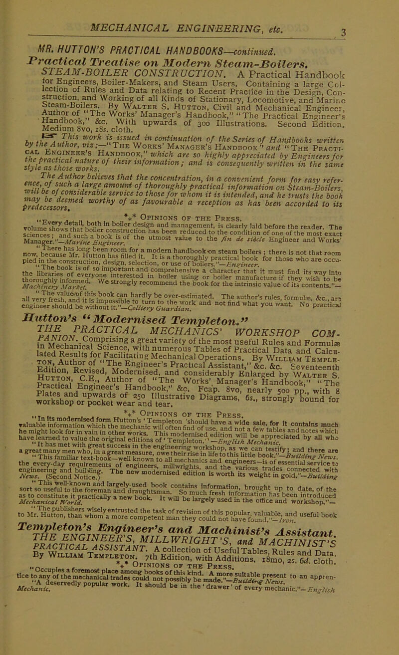 3 MR. HUTTON’S PRACTICAL HANDBOOKS —continued. Practical Treatise on Modem Steam-Toilers. STEAM-BOILER CONSTRUCTION. A Practical Handbook tor Engineers, Boiler-Makers, and Steam Users. Containing a large Col- lection of Rules and Data relating to Recent Practice in the Design, Con- struction, and Working of all Kinds of Stationary, Locomotive, and Marine Steam-Loi ers. By Walter S. Hutton, Civil and Mechanical Engineer, . £“thJ£ „Tbe Works’ Manager’s Handbook,” “The Practical Engineer’s Handbook, &c. With upwards of 300 Illustrations, Second Edition. Medium 8vo, 18s. cloth. hv tkfjJhl? wprk ii4SSUe-,i in co”tin«ation of the Series of Handbooks written by the Author, vizThe Works Manager’s Handbook ” and “The Ppacti- tit V H™0K’: whicl1 are so hiShly appreciated by Engineers for style fs those works ° their lnformaUon ! and is consequently written in the same Author believes that the concentration, in a convenient form for easy refer- win hi If a}arSC amount of thoroughly practical information on Steam-Boilers, III lderablcjervice to those for whom it is intended, and he trusts the book predecessors’worthy °S as favourable a reception as has been accorded to Us . *** Opinions of the Press. volume design and management, is clearly laid before the reader. The scie^L • and cMrh construction has been reduced to the condition of one of the most exact the utm°st Talue ‘he fin de siicte Engineer and Work? now'becl^se Mr0H^,nnnV°f mTod.ern handbook on steam boilers ; there is not that room Piedli^l^^ rHr'u^° °!dasignfselectioIn,Lovu^°oT^^Iers.I'^tif«gi^irrr th°Se Wh° are 0C- Ma?hS%fr«™et Str°nffIy recommend the book for the intrinsic value of its contents.- aU ve™frelh1'Ind^H^mn^dw, 1lar?,y b,e over-estimated. The author’s rules, formula:. &c„ an and not find what you waEt- n° prac!kai Hutton’s “Modernised Templeton VlMTni?RrACT-AL MECHANICS' WORKSHOP COM- in MpVh^nl£‘iIQ^JSing a g','fat vanety of the most useful Rules and Formula: l?tpd p u i S?Ien.9?’ !lth numerous Tables of Practical Data and Calcu- TONd Author of^TheRn1-5 Me,chamcal Operations. By Willi,am Temple- utS)or ?* ,Tile Engineer s Practical Assistant,” &c. &c. Seventeenth Edition, Revised, Modernised, and considerably Enlarged by Walter S PTanHnM v 'E-'’ At?th?T of “The Works’ Manager’s Handbook,” “The Practical Engineer s Handbook, &c. Fcap. 8vo, nearly 500 dp with 8 wo'ks'hop o^pXt^lr'Ind't'e^atiVS Diagrams’ 6s” stro^V bound for _ *** Opinions of the Press. to useful book Templeton’s Engineer’s and Machinist’s Assistant ^RACTICAL^s^ista'nt1^KRIGHT 's> and MACHINIST’S ASSISTANT. A collection of Useful Tables Rules anH TWn y William Templeton. 7th Edition, with Additions. i8mo, 2s. 6d do/b’ , , *** Opinions of the Press tlce to an appien- Mejutt™™** P0PUlar WOrk’ “ ^*»