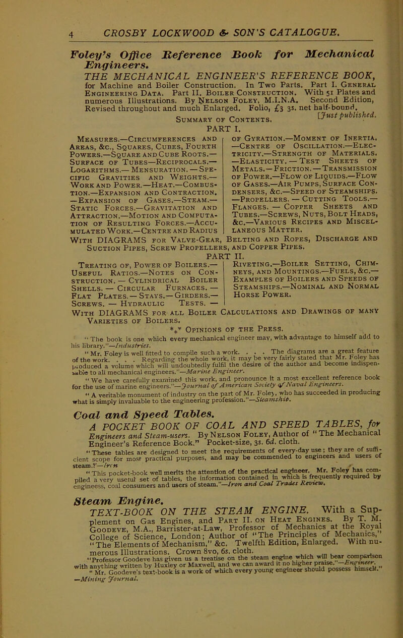 Foley’s Office Reference Book for Mechanical Engineers. THE MECHANICAL ENGINEER'S REFERENCE BOOK, for Machine and Boiler Construction, In Two Parts. Part I. General Engineering Data. Part II. Boiler Construction. With 51 Plates and numerous Illustrations. By Nelson Foley, M.I.N.A. Second Edition, Revised throughout and much Enlarged. Folio, £3 3s. net half-bouDd. Summary of Contents. [Just published. PART I. Measures.—Circumferences and Areas, &c., Squares, Cubes, Fourth Powers.—Square and Cube Roots.— Surface of Tubes—Reciprocals.— Logarithms.— Mensuration. — Spe- cific Gravities and Weights.— Work and Power.—Heat.—Combus- tion.—Expansion and Contraction. — Expansion of Gases.—Steam.— Static Forces.—Gravitation and Attraction.—Motion and Computa- tion of Resulting Forces.—Accu- mulated Work.—Centre and Radius of Gyration.—Moment of Inertia. —Centre of Oscillation.—Elec- tricity.—Strength of Materials. —Elasticity. — Test Sheets of Metals.— Friction. —Transmission of Power.—Flow of Liquids.—Flow of Gases.—Air Pumps, Surface Con- densers, &c.—Speed of Steamships. —Propellers. — Cutting Tools.— Flanges. — Copper Sheets and Tubes.—Screws, Nuts, Bolt Heads, &c.—Various Recipes and Miscel- laneous Matter. With DIAGRAMS for Valve-Gear, Belting and Ropes, Discharge and Suction Pipes, Screw Propellers, and Copper Pipes. Treating of, Power of Boilers.— Useful Ratios.—Notes on Con- struction. — Cylindrical Boiler Shells. — Circular Furnaces. — Flat Plates. —Stays. —Girders.— Screws. — Hydraulic Tests. — With DIAGRAMS for all Boiler 11. Riveting.—Boiler Setting, Chim- neys, and Mountings.—Fuels, &c.— Examples of Boilers and Speeds of Steamships.—Nominal and Normal Horse Power. Calculations and Drawings of many Varieties of Boilers. *** Opinions of the Press.  The book is one which every mechanical engineer may, with advantage to himself add to his library.”—Industries. “ Mr. Foley is well fitted to compile such a work. . . . The diagrams are a great feature of the work. . . . Regarding the whole work, it may be very fairly stated that Mr. Foley has produced a volume which will undoubtedly fulfil the desire of the author and become mdispen- sable to all mechanical engineers.—Marine Engineer.  We have carefully examined this work, and pronounce it a most excellent reference book for the use of marine engineers.—Journal of American Society cf Naval Engineers. • • A veritable monument of industry on the part of Mr. Foley, who has succeeded in producing what is simply invaluable to the engineering profession.” Slea?nshi6. Coal and Speed Tables. A POCKET BOOK OF COAL AND SPEED TABLES, for Engineers and Steam-users. By Nelson Foley, Author of “ The Mechanical Engineer's Reference Book.” Pocket-size, 3s. 6d. cloth. These tables are designed to meet the requirements of every-day use; they are of suffi- cient scope for most practical purposes, and may be commended to engineers and users of steam.?’—Iren _ /. “ This pocket-book well merits the attention of the practical engineer. Mr. Foley has com- piled a very useful set of tables, the information contained In which te frequently required by engineess, coal consumers and users of steam.—Iron and Coal Trades Review, Steam Engine. TEXT-BOOK ON THE STEAM ENGINE. With a Sup- plement on Gas Engines, and Part II. on Heat Engines. By T. M. Goodeve, M.A., Barrister-at-Law, Professor of Mechanics at the Royal College of Science, London; Author of The Principles of Mechanics, The Elements of Mechanism, &c. Twelfth Edition, Enlarged. With nu- merous Illustrations. Crown 8vo, 6s. cloth. “Professor Goodeve has given us a treatise on the steam engine which will bear comparison with anything written by Huxley or Maxwell, and we can award it no lu^he.r » “ Mr. Goodeve’s text-book is a work of which every young engineer should possess hinudt. —Mining Journal.