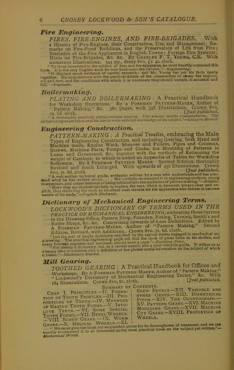 Fire Engineering. FIRES, FIRE-ENGINES, AND FIRE-BRIGADES. With a History of Fire-Engines, their Construction, Use, and Management; Re- marks on Fire-Proof Buildings, and the Preservation of Life from Fire ; Statistics of the Fire Appliances in English Towns ; Foreign Fire Systems ; Hints on Fire-Brigades, &c. &c. By Charles F. T. Young, C.E. With numerous Illustrations. 544 pp., demy 8vo, £1 4s. cloth. “ To those interested in the subject of fires and fire apparatus, we most heartily commend this book. It is the only English work we now have upon the subject.— Engineering-. It displays much evidence of careful research; and Mr. Young has put his facts neatly together His acquaintance with the practical details of the construction ol steam fire engines, old and new, and the conditions with which it is necessary they should comply, is accurate and full.—Engineer. Boilermaking. PLATING AND BOILERMAKING : A Practical Handbook for Workshop Operations. By a Foreman Pattern-Maker, Author of “Pattern Making,’’ &c. 380 pages, with 338 Illustrations. Crown 8vo, ys. 6d. cloth. [Just published.  A thoroughly practical, plainly-written treatise. The volume merits commendation. I he author's long experience enables him to write with full knowledge of ins subject. ■—Glasgow Herald. Engineering Construction. PATTERN-MAKING : A Practical Treatise, embracing the Main Types of Engineering Construction, and including Gearing, both Hand and Machine made, Engine Work, Sheaves and Pulleys, Pipes and Columns, Screws, Machine Parts, Pumps and Cocks, the Moulding of Patterns in Loam and Greensand, See., together with the methods of Estimating the weight of Castings; to which is added an Appendix of Tables for Workshop Reference. By A Foreman Pattern Maker. Second Edition, thoroughly Revised and much Enlarged. With upwards of 45° Illustrations. Crown 8vo 75 6d cloth L/wsr puolisri^u.  A well-written technical guide, evidently written by a man who understands and has prac- tised what he has written about. . 1 . We cordially recommend it to engineering students young hiumeyrnen and others desirous of being initiated into the mysteries of pattern-making -Builder. Mdre thaiT450 illustrations help to explain the text, which is, however, always clear and ex- pliclt, thus rendering the work an excellent -Jade mecum for the apprentice who desires to become master of his trade.—English Mechanic. Dictionary of Mechanical Engineering Terms. LOCKWOOD'S DICTIONARY OF TERMS USED IN THE P RA CTICE OF M ECHA NIC A L ENGINEERING, embracing those current in the Drawing Office, Pattern Shop, Foundry Fitting^Turning Smith s and UrtiiAr Qhmv; frr &c Comprising upwards of 6,000 Definitions. Edited by ^Foteman' ^at^e'rn-Maker, Author of “Pattern Making. Second Edition Revised, with Additions. Crown 8vo, ys. 6d. cloth. g'neering. thTherpracdc^tCmlgiiieerin^ pupiL wiU find^di^book ^of great^al^e^iil1 t^sbldie^ and every foreman ^ extern “to a mosVmTufbleTuide. It strikes us as a hapw^dw to «n?b4 wIS'a definition of the phrase useful information on the subject of which it treats.”—Machinery Market. Mill Gearing. . , „ i r a TOOTHED GEARING: A Practical Handbook for Offices and Workshops. By A Foreman Pattern Maker, Author of“ Pattern Making “l°ockwoPod’s Dictionary of Mechanical Engineering Terms ^ to With 184 Illustrations. Crown 8vo, 6s. cloth. Lj P Summary of Contents. Chap. I. Principles.—II. Forma- tion of Tooth Profiles.—III. Pro- portions of Teeth.-IV. Methods of Making Tooth Forms.—V. Invo- lute Teeth.— VI. Some Special Tooth Forms.—VII. Bevel Wheels. — VIII. Screw Gears. —IX. Worm Gears.—X. Helical Wheels.—m'ue for its thoroughness of treatment, and we ran bea^re” mm?nd i? m rested as thePmost practical bool on the subject yet written. - Mechanical IVorld. Skew Bevels—XII. Variable and other Gears—XIII. Diametrical pIXCH._XIV. The Odontograph.— XV. Pattern Gears.—XVI. Machine Moulding Gears.—XVII. Machine Cut Gears.—XVIII. Proportion of Wheels.