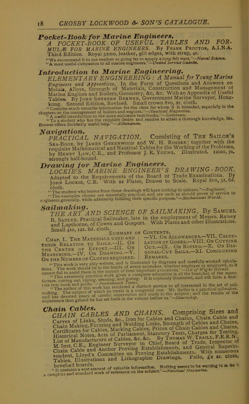 Pocket-Boolc for Marine Engineers. A POCKET-BOOK OF USEFUL TABLES AND FOR- MULAE FOR MARINE ENGINEERS. By Frank Proctor, A.I.N.A. Third Edition. Royal 32010, leather, gilt edges, with strap, 4s, We recommend it to our readers as going far to supply a long-felt want,—Naval Science. A most useful companion to all marine engineers.— United Service Gazette. Introduction to Marine Engineering. ELEMENTARY ENGINEERING : A Manual for Young Marins Engineers and Apprentices. In the Form of Questions and Answers on MetaU, Alloys, Strength of Materials, Construction and Management ot Marine Engines and Boilers, Geometry, &c. &c. With an Appendix of Useful Tables, By John Sherren Brewer, Government Marine Surveyor, Hong- kong. Second Edition, Revised. Small crown 8vo, 2s. cloth. “ Contafns much valuable information for the class for whom it is intended, especially In the chapters on the management of boilers and engines.”—Nautical Magazine, A useful introduction to the more elaborate text-books. —Scotsman. “ To a student who has the requisite desire and resolve to attain a thorough knowledge, Mr. Brewer offers decidedly useful help.”—Athcfueum. Navigation. r m PRACTICAL NAVIGATION. Consisting of The Sailors Sea-Book, by James Greenwood and W. H. Rosser: together with the requisite Mathematical and Nautical Tables for the Working of the Problems, by Henry Law, C.E., and Professor J. R. Young. Illustrated, izmo, 7s. strongly half-bound. Drawing for Marine Engineers. „„„„ LOCKIE’S MARINE ENGINEER’S DRAWING-BOOK. Adapted to the Requirements of the Board ot Trade Examinations. By John Lockie, C.E. With 22 Plates, Drawn to Scale. Royal 3vo, 3s. 6d. «CThestudent who learns from these drawings will have nothing to unlearn.—Engineer. “ The examples chosen are essentially practical, and are such as should prove of service to engineers generally, while admirably fulfilling their specific purpose.”—Mechanical World. SaTHlEARTJAND SCIENCE OF SAILMAKING. By Samuel B Sadlfr Practical Sailmaker, late in the employment of Messrs. Ratsey and Lapthorne, of Cowes and Gosport. With Plates and other Illustrations. Small 4to, 12s. 6d. cloth. Summary of Contents Chap. I. The Materials used and their Relation to Sails.—II. On the Centre of Effort. III. On Measuring.—IV. On Drawing. V. On the Number of Cloths required. —VI. On Allowances.—VII. Calcu- lation of Gores.—VIII. On Cutting Out.—IX. On Roping.—X. On Dia- gonal-Cut Sails.—XI. Concluding Remarks. HF NuMBEROF LLOTHo KryuiKQu. , . tHIv written and is illustrated by diagrams and carefully-worked caicula- ‘ ^f^wmk^hoold' b/in the hands of every sailmaker, whether employer or employed, as it tions. The w°jH sh?'i , the pursuit of their important avocations.— Isle of It ight Herald. cann.?tr^-1' t° JSiSfwork gives a complete education in all the branches of the nanu. facture^ cuttin^mJt.^^pi^^s^mnlng.^ind goring. It is copiously illustrated, and wdl form a first- ”te .t.e-S;bo0^L?Vi,leW7rkh^rendererrdistinct service to all interested in the art of sail- ;• The author of tins: work^“rea a ^ , Qne Mr s dIer is a practical sailnraker making, /he subject of whicti ob5ervation and study to the subject; and the results of the experi^i^thus gained he'has'set forth in the volume before ns.-SHaw**. ChCIIAIN*lCABLES AND CHAINS. Comprising Sizes and _ r j :nirc Studs &c., Iron for Cables and Chains, Chain Cable and Chain Making Forming’and Welding Links, Strength of Cables and Chains, £ for Cables Marking Cables, Prices of Cham Cables and Chains, Ivl. Ins • ' and^Anchor Proving Establishments, and General Supenn- ,JS
