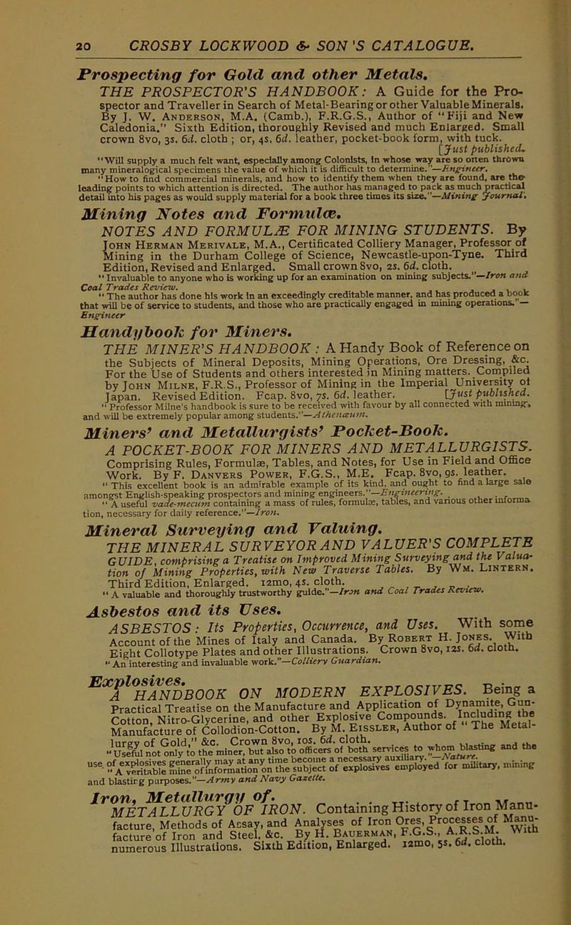 Prospecting for Gold and other Metals. THE PROSPECTOR'S HANDBOOK: A Guide for the Pro- spector and Traveller in Search of Metal-Bearing or other Valuable Minerals. By J. W. Anderson, M.A. (Camb.), F.R.G.S., Author of “Fiji and New Caledonia.” Sixth Edition, thoroughly Revised and much Enlarged. Small crown 8vo, 3s. 6d. cloth ; or, 4s. 6d. leather, pocket-book form, with tuck. [ Just published*. Will supply a much felt want, especially among Colonists, In whose way are so oiten thrown many mineralogical specimens the value of which it is difficult to determine.”—Engineer, How to find commercial minerals, and how to identify them when they are found, are the leading points to which attention is directed. The author has managed to pack as much practical detail into his pages as would supply material for a book three times its size.”—Mining journal. Mining Notes and Formtdce. NOTES AND FORMULAE FOR MINING STUDENTS. By John Herman Merivale, M.A., Certificated Colliery Manager, Professor of Mining in the Durham College of Science, Newcastle-upon-Tyne. Third Edition, Revised and Enlarged. Small crown Svo, 2S. 6d. cloth. “ Invaluable to anyone who is working up for an examination on mining subjects.—Iron and Coal Trades Review. . The author has done his work in an exceedingly creditable manner, and has produced a book that will be of service to students, and those who are practically engaged in mining operations. Engineer Mandybook for Miners. TPIE MINER'S HANDBOOK : A Handy Book of Reference on the Subjects of Mineral Deposits, Mining Operations, Ore Dressing, &c. For the Use of Students and others interested in Mining matters. Compiled by John Milne, F.R.S., Professor of Mining in the Imperial University ol Japan. Revised Edition. Fcap. 8vo, ys. 6d. leather. [Just published. Professor Milne’s handbook is sure to be received with favour by all connected with mining-* and will be extremely popular among students.”—Athauzum. Miners’ and Metallurgists’ Pocket-Book. A POCKET-BOOK FOR MINERS AND METALLURGISTS. Comprising Rules, Formulae, Tables, and Notes, for Use in Field and Office Work. By F. Danvers Power, F.G.S., M.E. Fcap. 8vo, gs. leather. “ This excellent book is an admirable example of its kind, and ought to find a large sale amongst English-speaking prospectors and mining engineers.—Engineering. A useful vade-mecum containing a mass of rules, formuke, tables, and various other mforma tion, necessary for daily reference.”—Iron. Mineral Surveying and Valuing. THE MINERAL SURVEYOR AND VALUER'S COMPLETE GUIDE, comprising a Treatise on Improved Mining Surveying and the Valua- tion of Mining Properties, with New Traverse Tables. By Wm. Lintern. Third Edition, Enlarged. i2mo, 4s. cloth. “ A valuable and thoroughly trustworthy guide.”— Iron and Coal Trades Review. Asbestos and its Uses. ASBESTOS: Its Properties, Occurrence, and. Uses. With some Account of the Mines of Italy and Canada. By Robert H. Jones. With Eight Collotype Plates and other Illustrations. Crown 8vo, 12s. 6d. cloth. An interesting and invaluable work.—Colliery Guardian. EXAl°HANDB00K ON MODERN EXPLOSIVES. Being a Practical Treatise on the Manufacture and Application of Dynamite Gun- Cotton Nitro-Glycerine, and other Explosive Compounds. Including the Manufacture of Collodion-Cotton. By M. Eissler, Author of The Metal- ^uL^not^ *» wbom^tU* and the USe- ?/AevS n^e’ofmformatimi^on the subject ^£S-pSed^ military, mining and blasting purposes.”—Army and Navy Gazette. Iron. Metallurgy of. METALLURGY OF IRON. Containing History of Iron Manu- facture, Methods of Assay, and Analyses of Iron Ores Processes of Manu- facture of Iron and Steel. &c. By H. Bauerman, F.G.S., Witn numerous Illustrations. Sixth Edition, Enlarged. i2mo, 5s. 6<f. cloth.
