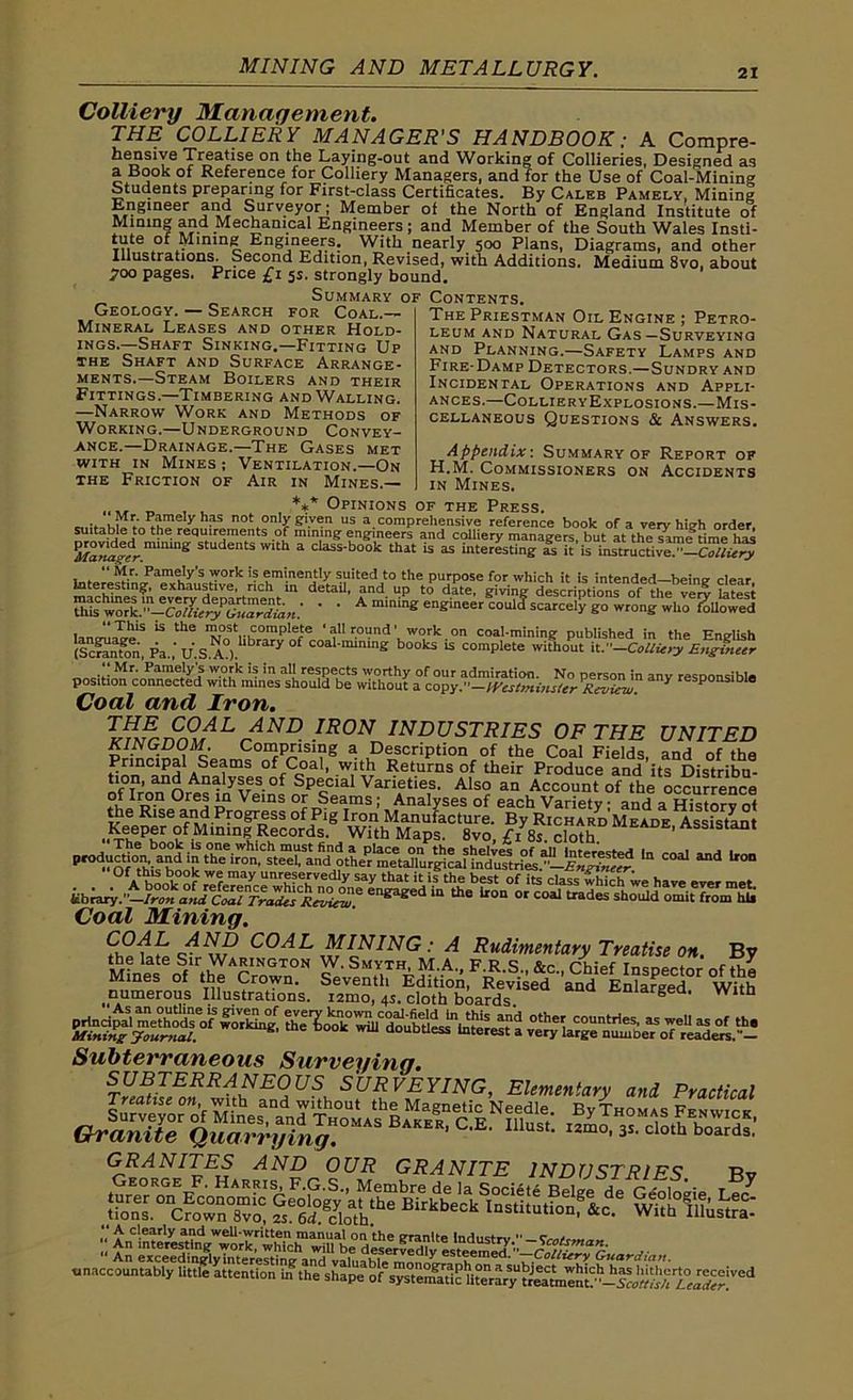 Colliery management. THE COLLIERY MANAGER'S HANDBOOK; A Compre- hensive Treatise on the Laying-out and Working of Collieries, Designed as a Book ol Reference for Colliery Managers, and for the Use of Coal-Mining Students preparing for First-class Certificates. By Caleb Pamely, Mining Engineer and Surveyor; Member of the North of England Institute of Mining and Mechanical Engineers; and Member of the South Wales Insti- tute of Mming Engineers. With nearly 500 Plans, Diagrams, and other Illustrations. Second Edition, Revised, with Additions. Medium 8vo, about 700 pages. Price £1 5s. strongly bound. Summary of Contents. ThePriestman OilEngine; Petro- leum and Natural Gas—Surveying and Planning.—Safety Lamps and Fire-Damp Detectors.—Sundry and Incidental Operations and Appli- ances.—Collier yExplosions.—Mis- cellaneous Questions & Answers. Geology. — Search for Coal. - Mineral Leases and other Hold- ings.—Shaft Sinking.—Fitting Up the Shaft and Surface Arrange- ments.—Steam Boilers and their Fittings.—Timbering and Walling. —Narrow Work and Methods of Working.—Underground Convey- ance.—Drainage.—The Gases met with in Mines ; Ventilation.—On the Friction of Air in Mines.— Appendix-. Summary of Report of H.M. Commissioners on Accidents in Mines. , ** Opinions of the Press. ,, r- Pamely has not only given us a comprehensive reference book of a very high order suitable to the requirements of mining engineers and colliery managers, but at the sLnf time hM gro^d nunmg 5 W‘th a class-book thit is “ interesting is it'is i.utruaive. '-c/Lry intere^Th^^ ' ' A engineer^oulcf scarcely go '*X^S k the ™ost complete ‘allround’ work on coal-mining published in the English (Icranton, Pa.,'u'.S.A0).lbmry 0f coal'mmlne books U complete without it .-Colliery Engineer Mr- Pnmely's work is in all respects worthy of our admiration. No person in anv resnonrihle position connected with mines should be without a copy.”—Westminster Review. ' Coal and Iron. INDUSTRIES OF THE UNITED KINGDOM. Comprising a Description of the Coal Fields, and of the hmn(ilnH ASe 1mS of Coal, with Returns of their Produce and its Distribu- tion, and Analyses of Special Varieties. Also an Account of the occurrence rhJi?-11 °rej pn Veins Seatrns; Analyses of each Variety; and a History ot the Rise and Progress of Pig Iron Manufacture. By Richard Meade Assistant Keeper °fMlnin|Rec°rds. With Maps. 8vo, £i 8s. cloth. ’ S D' Pr°^aQtf°t^ia^dQ|; ^^^^^'^^^^hc^mctaJlurgicaf hMi^ri^.^—ln COid “d Uo“ i^-S Coal Mining. COAL MINING: A Rudimentary Treatise on. By the late Sir Warington W. Smyth M A p r c Sjn r^uz^c t , r, Mines of the Crown. ^ numerous Illustrations, igmo, 4s. cloth boards c-margea, with Subterraneous Surveying. T^lEonli^US,h S?£V£YING> Elementary and Practical X2s%&a& GRANITES AND OUR GRANITE INDUSTRIES Bv •• ^ Clefly a.nd well-written manual on the granite Industry