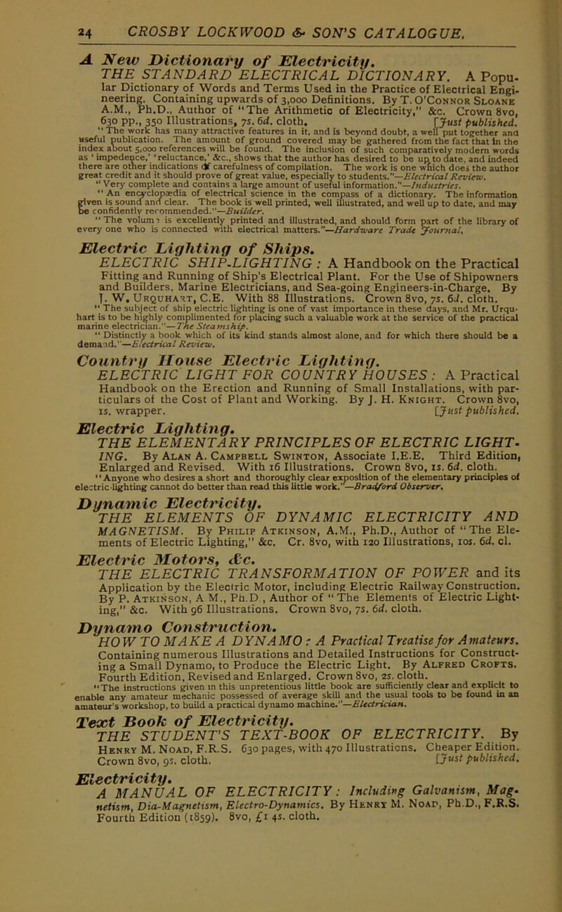 A New Dictionary of Electricity. THE STANDARD ELECTRICAL DICTIONARY. A Popu. lar Dictionary of Words and Terms Used in the Practice of Electrical Engi- neering. Containing upwards of 3,000 Definitions. By T. O’Connor Sloane A.M., Ph.D., Author of ‘‘The Arithmetic of Electricity,” &c. Crown 8vo, 630 pp., 350 Illustrations, 7s. 6d. cloth. [Just published. “The work has many attractive features in it, and is beyond doubt, a well put together ana useful nublication. The amount of ground covered may be gathered from the fact that in the index about 5,000 references will be found. The inclusion of such comparatively modem words as ‘ impedeoce,’ ‘reluctance,’ &c., shows that the author has desired to be up to date, and indeed there are other indications df carefulness of compilation. The work is one which does the author great credit and it should prove of great value, especially to students.”—Electrical Review. “ Very complete and contains a large amount of useful information.”—Industries. “An encyclopaedia of electrical science in the compass of a dictionary. The information given is sound and clear. The book is well printed, well illustrated, and well up to date, and may be confidently recommended.—Builder. The volume is excellently printed and illustrated, and should fbrm part of the library of every one who is connected with electrical matters.”—Hardware Trade Journal, Electric Lighting of Ships. ELECTRIC SHIP-LIGHTING : A Handbook on the Practical Fitting and Running of Ship’s Electrical Plant. For the Use of Shipowners and Builders, Marine Electricians, and Sea-going Engineers-in-Charge. By T. W# Urquhart, C.E. With 88 Illustrations. Crown 8vo, 7s. 6d. cloth. “ The subject of ship electric lighting is one of vast importance in these days, and Mr. Urqu* hart is to be highly complimented for placing such a valuable work at the service of the practical marine electrician.”—The Steamship. “ Distinctly a book which of its kind stands almost alone, and for which there should be a demaid.'—Electrical Review. Country House Electric Lighting. ELECTRIC LIGHT FOR COUNTRY HOUSES : A Practical Handbook on the Erection and Running of Small Installations, with par- ticulars of the Cost of Plant and Working. By J. H. Knight. Crown 8vo, is. wrapper. [J«s< published. Electric Lighting. THE ELEMENTARY PRINCIPLES OF ELECTRIC LIGHT- ING. By Alan A. Campbell Swinton, Associate I.E.E. Third Edition, Enlarged and Revised. With 16 Illustrations. Crown 8vot is. 6d. cloth. “Anyone who desires a short and thoroughly clear exposition of the elementary principles of electric-lighting cannot do better than read this little work.”—Bradford Observer. Dynamic Electricity. THE ELEMENTS OF DYNAMIC ELECTRICITY AND MAGNETISM. By Philip Atkinson, A.M., Ph.D., Author of “The Ele- ments of Electric Lighting,” &c. Cr. 8vo, with 120 Illustrations, 10s. 6d. cl. Electric Motors, &c. THE ELECTRIC TRANSFORMATION OF POWER and its Application by the Eleciric Motor, including Electric Railway Construction. By P. Atkinson, A M., Ph.D., Author of “The Elements of Electric Light- ing, &c. With 96 Illustrations. Crown 8vo, 7s. 6d. cloth. Dynamo Construction. HO W TO MA KE A D YNAMO : A Practical Treatise for A mateurs. Containing numerous Illustrations and Detailed Instructions for Construct- ing a Small Dynamo, to Produce the Electric Light. By Alfred Crofts. Fourth Edition, Revised and Enlarged. Crown 8vo, 2s. cloth. “The instructions given in this unpretentious little book are sufficiently clear and explicit to enable any amateur mechanic possessed of average skill and the usual tools to be found in an amateur's workshop, to build a practical dynamo machine.”—Electrician. Tenet Book of Electricity. THE STUDENT’S TEXT-BOOK OF ELECTRICITY. By Henry M. Noad, F.R.S. 630 pages, with 470 Illustrations. Cheaper Edition. Crown 8vo, gs. cloth. [j ust published. Electricity. A MANUAL OF ELECTRICITY: Including Galvanism, Mag. nelism, Dia-Magnettsm, Electro-Dynamics. By Henry M. Noad, Ph D., F.R.S. Fourth Edition (1859). 8vo, £1 4s. cloth.