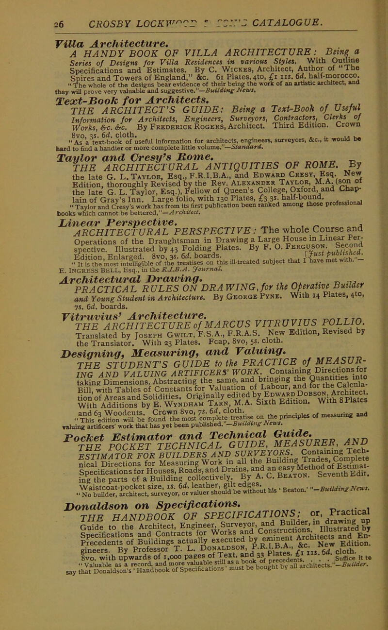 Villa Architecture. A HANDY BOOK OF VILLA ARCHITECTURE: Being a Series of Designs for Villa Residences in various Styles. With Outline Specifications and Estimates. By C. Wickes, Architect, Author of The Spires and Towers of England,” &c. 61 Plates, 4to, £i ns. 6d. half-morocco. “ The whole of the designs bear evidence of their being the work of an artistic architect, ana they will prove very valuable and suggestive.”—Building News. Text-Bo ok for Architects. THE ARCHITECT’S GUIDE: Being a Text-Book of Useful Information for Architects, Engineers, Surveyors, Contractors, Clerks of Works, &c. &c. By Frederick Rogers, Architect. Third Edition. Crown 8vo, 3S. 6d. cloth. . _ .. „ ..  As a text-book of useful information for architects, engineers, surveyors, &c., it would be hard to find a handier or more complete little volume.”—Statidard. Taylor and Cresy’s Rome. „ -c THE ARCHITECTURAL ANTIQUITIES OF ROME. By the late G. L. Taylor, Esq., F.R.I.B.A., and Edward Cresy Esq New Edition, thoroughly Revised by the Rev. Alexander Taylor, M.A. (son ot the late G. L. Taylor, Esq.), Fellow of Queen s College, Oxford, and Chap- lain of Gray’s Inn. Large folio, with 13c Plates, £3 3*- half-bound. “ Taylor and Cresy's work has from its first publication been ranked among those professlo al books which cannot be bettered,”—Architect. Linear Perspective. , ARCHITECTURAL PERSPECTIVE : The whole Course and Operations of the Draughtsman in Drawing a Large House in Linear Per- spective. Illustrated by « Folding Plates. By F. O. Ferguson. Second ‘is the most'inteffigibl^of01hef treatises^m this ill-treated subject that I have met with.- E. INGRESS Bell, Esq., in the R.I.B.A. Journal. Architectural Drawing. PRACTICAL RULES ON DR A WING, for the Operative Builder and Young Student in Architecture. By George Pyne. With 14 Plates, 4to, 7S. 6d. boards. Vitruvius’ Architecture. „ rrr-rnrmmc Dnr t m THE ARCHITECTURE of MARCUS VITRUVIUS POLLIO. Translated by Joseph Gwilt, F.S.A., F.R.A.S. New Edition, Revised by the Translator. With 23 Plates. Fcap. 8vo, 5s- cloth. Designing, Measuring, and Valuing. THE STUDENTS GUIDE to the PRACTICE of MEASUR- ING AND VALUING ARTIFICERS' WORK. Containing Directions for taking Dimensions, Abstracting the same, and bringing the QuanUUes inW Bill with Tables of Constants for Valuation of Labour, and ior don of Areas and Solidities. Originally edited by EdwardAirhrtect With Additions by E. Wyndham Tarn, M.A. Sixth Edition. With a Plates fou nd^dre most valuing artificers’ work that has yet been published. —Building Unis. Pocket Estimator and Technical Guide. THE POCKET TECHNICAL GUIDE, MEASURER, ANV Waistcoat-pocket size, is. 6d. leather, gut edges. , -BuildingNews. Donaldson on Specifications. _ . , THE HANDBOOK OF SPECIFICATIONS: or, Practical Gride to the Architect, Engineer, Surveyor, and Specifications and Contracts for Works En- Precedents of Buildings actually executed by . jjew Edidon, gineers. By Professor T. L. Donaldson P.R.LB A 8vo. with upwards of 1,000 Pafe®,of Jf*4, precedents . . . Suffice It to say ihaLDon^^tn's^HE^bo^cb^Specilklad^^’^fi5^ * bought by all architects.’’-**^.