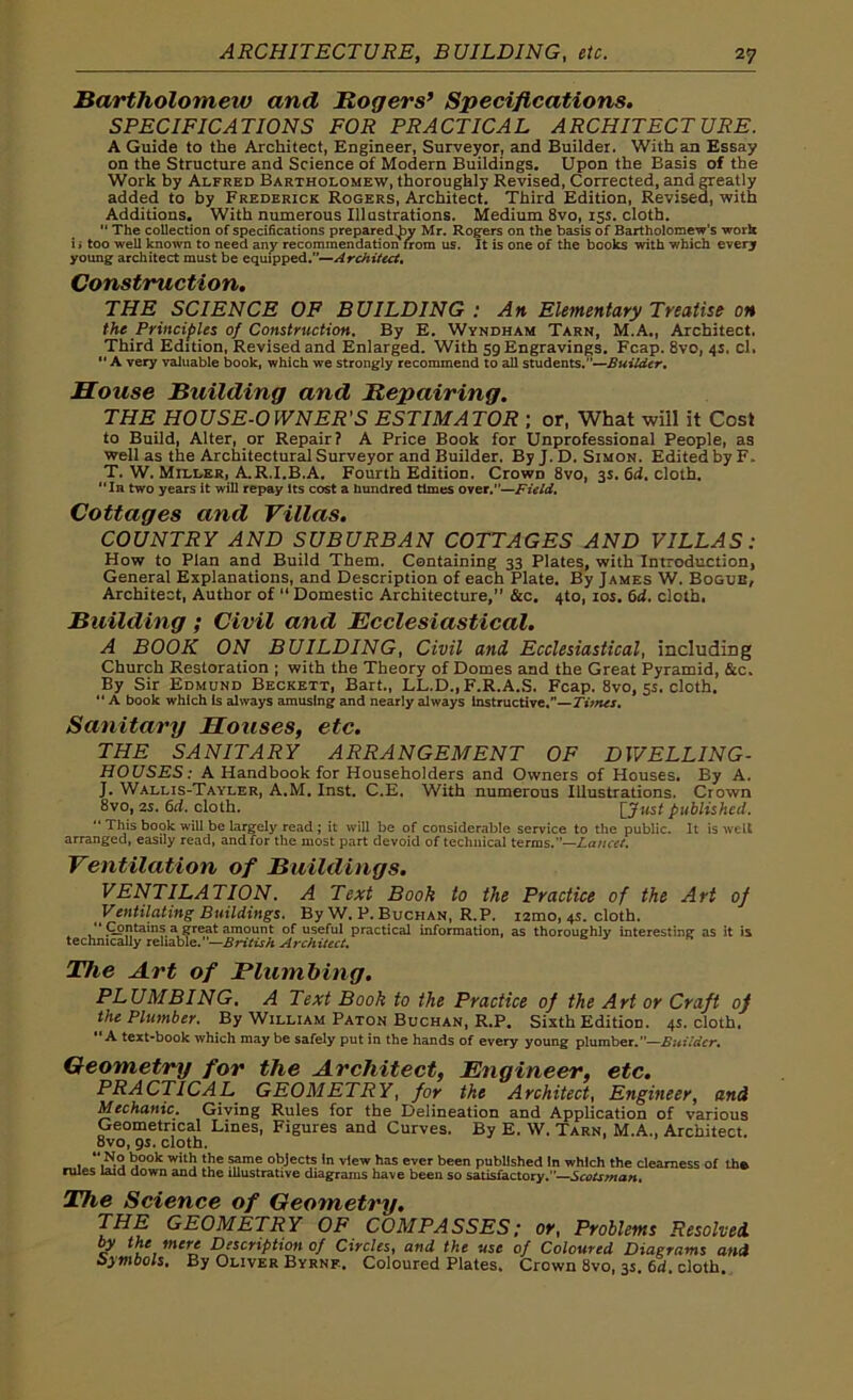 Bartholomew and Rogers’ Specifications. SPECIFICATIONS FOR PRACTICAL ARCHITECTURE. A Guide to the Architect, Engineer, Surveyor, and Builder. With an Essay on the Structure and Science of Modern Buildings. Upon the Basis of the Work by Alfred Bartholomew, thoroughly Revised, Corrected, and greatly added to by Frederick Rogers, Architect. Third Edition, Revised, with Additions. With numerous Illustrations. Medium 8vo, 15s. cloth.  The collection of specifications preparedly Mr. Rogers on the basis of Bartholomew's work ii too well known to need any recommendation from us. It is one of the books with which every young architect must be equipped.”—Architect. Construction. THE SCIENCE OF BUILDING : An Elementary Treatise on the Principles of Construction. By E. Wyndham Tarn, M.A., Architect. Third Edition, Revised and Enlarged. With 59 Engravings. Fcap. 8vo, 4s. cl. A very valuable book, which we strongly recommend to all students.”—Builder. House Building and Repairing. THE HOUSE-OWNER'S ESTIMATOR ; or, What will it Cost to Build, Alter, or Repair? A Price Book for Unprofessional People, as well as the Architectural Surveyor and Builder. By J. D. Simon. Edited by F. T. W. Miller, A.R.I.B.A. Fourth Edition. Crowp 8vo, 3s. 6d. cloth. In two years it will repay its cost a hundred times over.—Field. Cottages and Villas. COUNTRY AND SUBURBAN COTTAGES AND VILLAS: How to Plan and Build Them. Containing 33 Plates, with Introduction, General Explanations, and Description of each Plate. By James W. Bogle, Architect, Author of “ Domestic Architecture, &c. 4to, 10s. 6d. cloth. Building ; Civil and Ecclesiastical. A BOOK ON BUILDING, Civil and, Ecclesiastical, including Church Restoration ; with the Theory of Domes and the Great Pyramid, &c. By Sir Edmund Beckett, Bart., LL.D., F.R.A.S. Fcap. 8vo, 5s. cloth. “ A book which is always amusing and nearly always instructive.—Times. Sanitary Houses, etc. THE SANITARY ARRANGEMENT OF DWELLING- HOUSES: A Handbook for Householders and Owners of Houses. By A. J. Wallis-Tayler, A.M. Inst. C.E. With numerous Illustrations. Crown 8vo, 2s. 6d. cloth. [Just published. “ This book will be largely read; it will be of considerable service to the public. It is welt arranged, easily read, and for the most part devoid of technical terms.”—Lancet. Ventilation of Buildings. VENTILATION. A Text Booh to the Practice of the Art of Ventilating Buildings. By W. P. Buchan, R.P. i2mo, 4s. cloth. “ Containsa.great amount of useful practical information, as thoroughly interesting as it is technically reliable. —British Architect. The Art of Plumbing. PLUMBING. A Text Book to the Practice of the Art or Craft of the Plumber. By William Paton Buchan, R.P. Sixth Edition. 4s. cloth. A text-book which may be safely put in the hands of every young plumber.—Builder. Geometry for the Architect, Engineer, etc. PRACTICAL GEOMETRY, for the Architect, Engineer, and Mechanic. Giving Rules for the Delineation and Application of various Geometrical Lines, Figures and Curves. By E. W. Tarn, M.A., Architect. 8vo, 9s. cloth. . “,N-3 J00k wit J ‘J16 ??me obJec,s ,n View has ever been published In which the dearness of the rules laid down and the illustrative diagrams have been so satisfactory.”—Scotsman. The Science of Geometry. THE GEOMETRY OF COMPASSES; or, Problems Resolved c Description of Circles, and the use of Coloured Diagrams and Symbols. By Oliver Byrne. Coloured Plates. Crown 8vo, 3s. 6d. cloth.