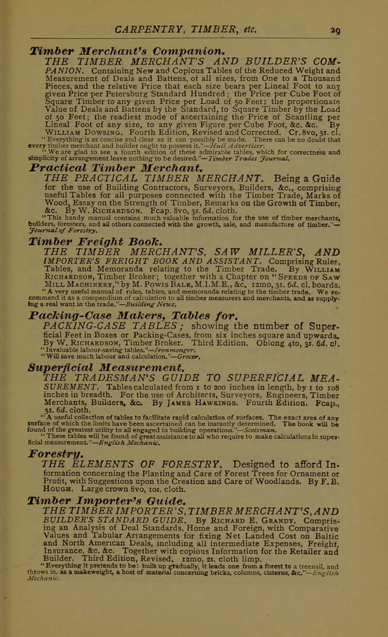 Timber Merchant’s Companion. THE TIMBER MERCHANTS AND BUILDER'S COM- PANION. Containing New and Copious Tables of the Reduced Weight and Measurement of Deals and Battens, of all sizes, from One to a Thousand Pieces, and the relative Price that each size bears per Lineal Foot to any given Price per Petersburg Standard Hundred ; the Price per Cube Foot of Square Timber to any given Price per Load of 50 Feet; the proportionate Value of Deals and Battens by the Standard, to Square Timber by the Load of 50 Feet; the readiest mode of ascertaining the Price of Scantling per Lineal Foot of any size, to any given Figure per Cube Foot, &c. &c. By William Dowsing. Fourth Edition, Revised and Corrected. Cr. 8vo, 3s. cl.  Everything is as concise and clear as it can possibly be made. There can be no doubt that every timber merchant and builder ought to possess it.”—Hull Advertiser. ‘‘We are glad to see a fourth edition of these admirable tables, which for correctness and simplicity of arrangement leave nothing to be desired.”—Titnber Trades Journal. Practical Timber Merchant. THE PRACTICAL TIMBER MERCHANT. Being a Guide for the use of Building Contractors, Surveyors, Builders, &c., comprising useful Tables for all purposes connected with the Timber Trade, Marks of Wood, Essay on the Strength of Timber, Remarks on the Growth of Timber, &c. By W. Richardson. Fcap. 8vo, 3s. 6d. cloth. “This handy manual contains much valuable information for the use of timber merchants, builders, foresters, and all others connected with the growth, sale, and manufacture of timber.”— Journal of Forestry. Timber Freight Book. THE TIMBER MERCHANT'S, SAW MILLER'S, AND IMPORTER'S FREIGHT BOOK AND ASSISTANT. Comprising Rules, Tables, and Memoranda relating to the Timber Trade. By William Richardson, Timber Broker; together with a Chapter on “Speeds of Saw Mill Machinery,” by M. Powis Bale, M.I.M.E., &c. i2mo, 3s. 6d. cl. boards, “ A very useful manual of. rules, tables, and memoranda relating to the timber trade. We re* commend it as a compendium of calculation to all timber measurers and merchants, and as supply* Ing a real want in the trade.”—Building News. Packing-Case Makers, Tables for. PACKING-CASE TABLES; showing the number of Super- ficial Feet in Boxes or Packing-Cases, from six inches square and upwards. By W. Richardson, Timber Broker. Third Edition. Oblong 4to, 3s. 6d. c). Invaluable labour-saving tables.—Ironmonger, Will save much labour and calculation.”—Grocer, Superficial Measurement. THE TRADESMAN'S GUIDE TO SUPERFICIAL ME A- SUREMENT. Tables calculated from i to 200 inches in length, by 1 to 108 inches in breadth. For the use of Architects, Surveyors, Engineers, Timber Merchants, Builders, &c. By James Hawkings. Fourth Edition. Fcap., 3s. 6d. cloth.  A useful collection of tables to facilitate rapid calculation of surfaces. The exact area of any surface of which the limits have been ascertained can be instantly determined. The book will be found of the greatest utility to all engaged in building operations.—Scotsman. “ These tables will be found of great assistance to all who require to make calculations in super* ficial measurement.”—English Mechanic, Forestry. THE ELEMENTS OF FORESTRY. Designed to afford In- formation concerning the Planting and Care of Forest Trees for Ornament or Profit, with Suggestions upon the Creation and Care of Woodlands. By F. B. Hough, Large crown 8vo, ros. cloth, Timber Importer’s Guide. THE TIMBER IMPORTER'S, TIMBER MERCHANT'S, AND BUILDER'S STANDARD GUIDE. By Richard E. Grandy. Compris- ing an Analysis of Deal Standards, Home and Foreign, with Comparative Values and Tabular Arrangements for fixing Net Landed Cost on Baltic and North American Deals, including all intermediate Expenses, Freight, Insurance, &c. &c. Together with copious Information for the Retailer and Builder. Third Edition, Revised. i2mo, 2s. cloth limp. “Everything; it pretends to be: built up gradually, it leads one from a forest to a treenail, and throws in, as a makeweight, a host of material concerning bricks, columns, cisterns, &c.—Fnglis/t Mechanic.