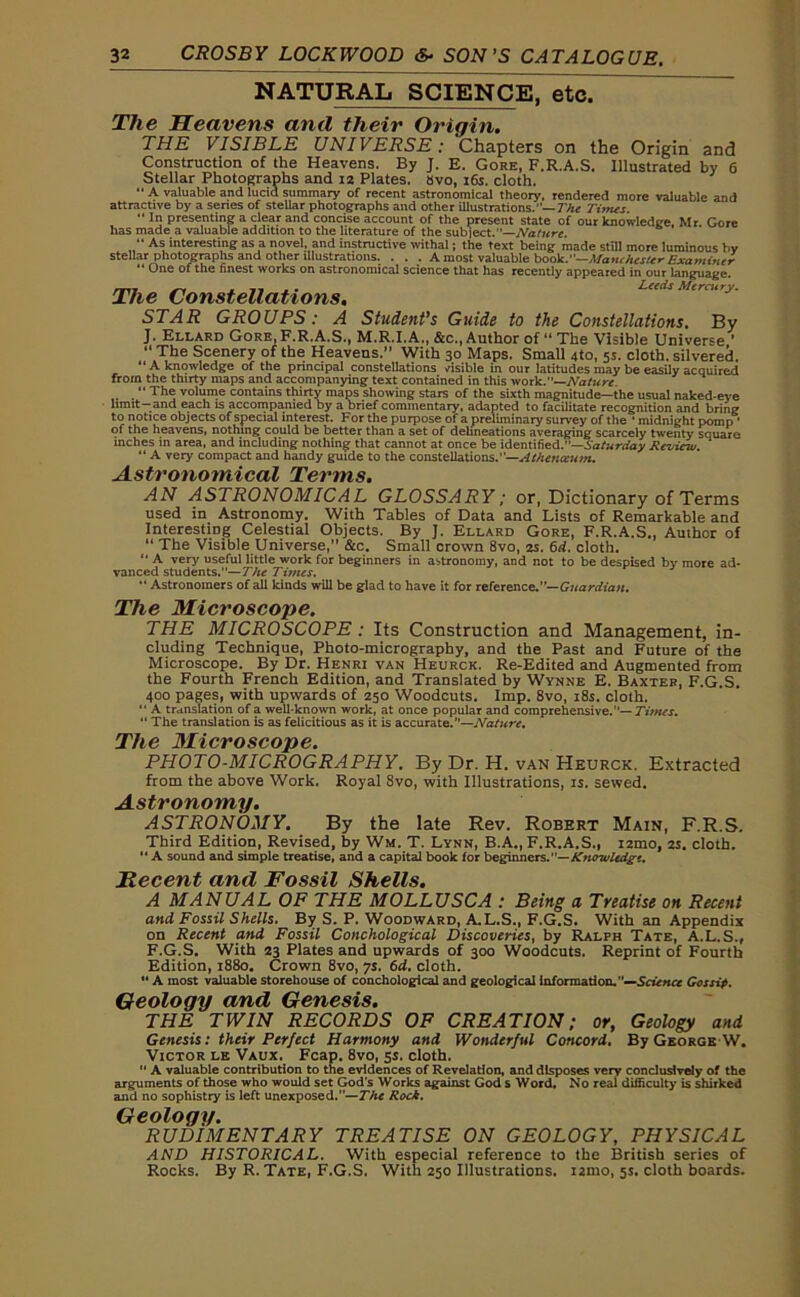 NATURAL SCIENCE, etc. The Heavens and their Ordain. THE VISIBLE UNIVERSE: Chapters on the Origin and Construction of the Heavens. By J. E. Gore, F.R.A.S. Illustrated by 6 Stellar Photographs and 12 Plates, 8vo, 16s. cloth. “ A valuable and lucid summary of recent astronomical theory, rendered more valuable and attractive by a senes of stellar photographs and other illustrations.— The Titrus. “ In presenting a clear and concise account of the present state of our knowledge. Mr. Gore has made a valuable addition to the literature of the subject.—Nature. “ As interesting as a novel, and instructive withal; the text being made still more luminous by stellar photographs and other illustrations. . . . A most valuable book.—Manchester Examiner “ One ofthe finest works on astronomical science that has recently appeared in our language. The Constellations, STAR GROUPS: A Student’s Guide to the Constellations. By J. Ellard Gore, F.R.A.S., M.R.I.A., &c., Author of “ The Visible Universe ’ “ The Scenery of the Heavens.” With 30 Maps. Small 4to, 5s. cloth, silvered. “A knowledge of the principal constellations visible in our latitudes may be easily acquired from the thirty maps and accompanying text contained in this work.—Nature. “ The volume contains thirty maps showing stars of the sixth magnitude—the usual naked-eye limit-and each is accompanied by a brief commentary, adapted to facilitate recognition and bring to notice objects of special interest. For the purpose of a preliminary survey of the • midnight pomp ■ of the heavens, nothing could be better than a set of delineations averaging scarcely twenty square inches in area, and including nothing that cannot at once be identified.—Saturday Review. “ A very compact and handy guide to the constellations.—Athataum. Astronomical Terms. AN ASTRONOMICAL GLOSSARY; or, Dictionary of Terms used in Astronomy. With Tables of Data and Lists of Remarkable and Interesting Celestial Objects. By J. Ellard Gore, F.R.A.S., Author of “ The Visible Universe,” &c. Small crown 8vo, 2s. 6d. cloth. “ A very useful little work for beginners in astronomy, and not to be despised by more ad- vanced students.—The Times. “ Astronomers of all kinds will be glad to have it for reference.— Guardian. The Microscope. THE MICROSCOPE : Its Construction and Management, in- cluding Technique, Photo-micrography, and the Past and Future of the Microscope. By Dr. Henri van Heurck. Re-Edited and Augmented from the Fourth French Edition, and Translated by Wynne E. Baxter, F.G.S. 400 pages, with upwards of 250 Woodcuts. Imp. 8vo, 18s. cloth. “ A translation of a well-known work, at once popular and comprehensive.'’— Times. “ The translation is as felicitious as it is accurate.”—Nature. Tito J\JLi/C7*osco][)o» PHOTO-MICROGRAPHY. By Dr. H. van Heurck. Extracted from the above Work. Royal 8vo, with Illustrations, is. sewed. Astronomy. ASTRONOMY. By the late Rev. Robert Main, F.R.S. Third Edition, Revised, by Wm. T. Lynn, B.A., F.R.A.S., i2mo, 2s. cloth. “ A sound and simple treatise, and a capital book for beginners.”— Knowledge. Hecent and Fossil Shells. A MANUAL OF THE MOLLUSCA : Being a Treatise on Recent and Fossil Shells. By S. P. Woodward, A.L.S., F.G.S. With an Appendix on Recent and Fossil Conchological Discoveries, by Ralph Tate, A.L.S., F.G.S. With 23 Plates and upwards of 300 Woodcuts. Reprint of Fourth Edition, 1880. Crown 8vo, 7s. 6d. cloth. “ A most valuable storehouse of conchological and geological Information. —Science Gossip. Geology and Genesis. THE TWIN RECORDS OF CREATION; or, Geology and Genesis: their Perfect Harmony and Wonderful Concord. By George W. Victor le Vaux. Fcap. 8vo, 5s. cloth. “ A valuable contribution to the evidences of Revelation, and disposes very conclusively of the arguments of those who would set God’s Works against God s Word. No real difficulty is shirked and no sophistry is left unexposed.”—The Rock. Geology. RUDIMENTARY TREATISE ON GEOLOGY, PHYSICAL AND HISTORICAL. With especial reference to the British series of Rocks. By R. Tate, F.G.S. With 250 Illustrations. i2ino, 5s. cloth boards.