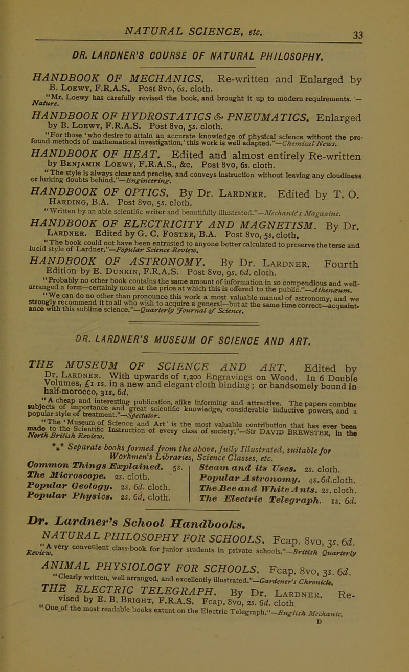 NATURAL SCIENCE, etc. DR. LARDNER’S COURSE OF NATURAL PHILOSOPHY. HANDBOOK OF MECHANICS. Re-written and Enlarged by B. Loewy, F.R.A.S. Post 8vo, 6s. cloth. Mr. Loewy has carefully revised the book, and brought it up to modern requirements. Nature. HANDBOOK OF HYDROSTATICS &■ PNEUMATICS. Enlarged by B. Loewy, F.R.A.S. Post 8vo, 5s. cloth. ‘‘For 'who desire to attain an accurate knowledge of physical science without the pro- found methods of mathematical investigation, ’ this work is well adapted.'*—Chemical News. HANDBOOK OF HEAT. Edited and almost entirely Re-written by Benjamin Loewy, F.R.A.S., &c. Post 8vo, 6s. cloth. The style is always clear and precise, and conveys Instruction without leaving any cloudiness or lurking doubts behind.”—Engineering, HANDBOOK OF OPTICS. By Dr. Lardner. Edited by T. O. Harding, B.A. Post 8vo, 5s. cloth. “Written by an able scientific writer and beautifully illustrated.—Mechanics Magazine. HANDBOOK OF ELECTRICITY AND MAGNETISM. By Dr. Lardner. Edited by G. C. Foster, B.A. Post 8vo, 5s. cloth. The book could not have been entrusted to anyone better calculated to preserve the terse and lucid style of Lardner.”—Popular Science Rroiew. HANDBOOK OF ASTRONOMY. By Dr. Lardner. Fourth Edition by E. Dunkin, F.R.A.S. Post 8vo, 9s. 6d. cloth. Probably no other book contains the same amount of information in so compendious and well- arranged a form—certainly none at the price at which this is offered to the public.”—Athenctum. c. JVe ^ do no.°S1®r than pronounce this work a most valuable manual of astronomy, and we lt t(?aU Wn° t0 accluire a general—but at the same time correct—acquaint- ance with this sublime science. —Quarterly Journal of Science. DR. LARDNER’S MUSEUM OF SCIENCE AND ART. THE MUSEUM OF SCIENCE AND ART. Edited by Dr. Lardner. With upwards of 1,200 Engravings on Wood. In 6 Double Volumes, £1 is. in a new and elegant cloth binding ; or handsomely bound in half-morocco, 31s. 6d. cttKw'f'c C«faEr,aniintereStIj?ff publication, alike Informing and attractive. The papers comblnt mnd?s^leTSen“if^r!entlfiC kn0wledge' c0^iderable inductive powers, and a of Science and Art’ is the most valuable contribution that has ever been AInstruction oi every class of society.—Sir David Brewster, In the *** Separate books formed from the above, fully Illustrated, suitable for Workmen’s Libraries, Science Classes, etc. Steam and its Uses. 2s. cloth. Popular Astronomy. 4s.6d.doth. The Bee and White Ants. zs. cloth. The Electric Telegraph, is. 6d. Common Things Explained. 5s The Microscope. 2s. cloth. Popular Geology. 2s. 6d. cloth. Popular Physics. 2s. 6d, cloth. Dr. Lardner’s School Handbooks. NATURAL PHILOSOPHY FOR SCHOOLS. Fcap. 8vo «. 6d. Review.VCr^ convenient class-book for junior students in private schools.~British Quarterly ANIMAL PHYSIOLOGY FOR SCHOOLS. Fcap. 8vo, 3s 6d Clearly written, well arranged, and excellently iUustrated.''-GWe»«-’r Chronicle THE ELECTRIC TELEGRAPH. By Dr. Lardner. ’ Re- „„ VIsed by E' B' Bright, F.R.A.S. Fcap. 8vo, 2s. 6d. cloth One.of the most readable books extant on the Electric Telegraph.’-English Mechanic. D