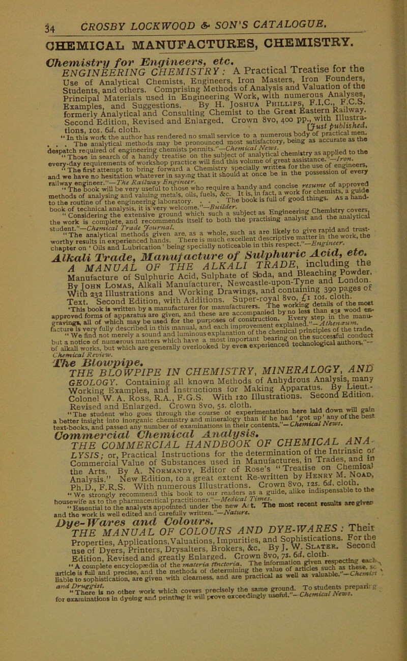 CHEMICAL MANUFACTURES, CHEMISTRY. Chemistry for Engineers, etc. ENGINEERING CHEMISTRY : A Practical Treatise for tha Use of Analytical Chemists, Engineers, Iron Masters, Iron Founders, Students, and others. Comprising Methods of Analysis and Valuation of the Principal Materials used in Engineering Work, with numerous Analyses, Examples, and Suggestions. By H. Joshua Phillips, F.I.C., r.C.a. formerly Analytical and Consulting Chemist to the Great Eastern Railway. Second Edition, Revised and Enlarged. Crown 8vo, 400 PP'^ust pished. •MnthU^o^th'e^uthOT has rendered no small service to a numerous body of p^^^^ . . . The analytical methods may be pronounced most satisfactory, being as accurate as the despatch required of engineering chemists permits.”—Chemical ... nnnlied to the ••Those in search of a hancfy treatise on the subject of analytical every-day requirements of workshop practice wiU find this volume of grea: ass stance- Jrm. ••The first attempt to bring forward a Chemistry specially writtenfortheuse of engmeej^ and we have no hesitation whatever in saying that it should at once be in the pos I railway engineer.”—The Rail-way Engineer. ermine of aooroved “ The book will be very useful to those who require a handy and c°ncis. f chemists ?a guide methods of analysing and valuing metals, oils, fuels, &c. A“J*uii of good things. As a hand- to the routine of the engineering laboratory. .( . . rhe b00lc 13 IUU ° K B book of technical analysis, it is very welcome.'—Builder. Trnoin^rini» Chemistry covers, “ Considering the extensive ground which such a subject as Eng g the analytical the work is complete, and recommends itself to both the practising a y student.—Chemical Trade Journal. HWelv to give rapid and trust- “The analytical methods given are. as a whole, such as hkely ££ jJptlhe work, the worthy results in experienced hands. There is much excellent desc P —Engineer, chapter on ‘ Oils and Lubrication 1 being speciaUy noticeable in this respect, ungrtnee Alkali Trade, Manufacture of Sulphuric Acid, etc. A MANUAL OF THE ALKALI TRADE, including the Manufacture of Sulphuric Acid, Sulphate of S|oda, and Bleaching ' By John Lomas, Alkali Manufacturer Ne^tle-u^-T^a^^odoo^ With 232 Illustrations and Working Drawings, and contain g 39 P 8 Text. Second Edition, with Additions. Super-royal 8vo^i to^loth^^ •This book i» written by a manufacturer for bvZ'^S thin a3a wood ec approved forms of apparatus are given, a*e , rnn£t^ction Every step in the manu* graving!, all of which may be used for the purposes of construction. uveiv IctmtHs very fully described in this manual, and each principles of the trade. •' We find not merely a sound and luminous explanationioLthe ctmnucaJ s|P<.esjfill conduct but a notice of numerous matters which have a mos t important bf acini' «»aathors,-- of aiirah works, but which are generally overlooked by even experienced 1 & Chemical Review. lhTHE °BLOWPIPE IN CHEMISTRY, MINERALOGY, AND GEOLOGY. Containing all known Methods of Anhydrous Analysis, many Working Examples, and Instructions for Making Apparatus. By Lieut.- Colonel W. A. Ross, R.A., F.G.S. With 120 Illustrations. Second Edition. Revised and Enlarged. Crown 8vo, 5s. cloth. . . “The student who goes through the course of experimentation here Bid,down ga - a better insight into inorganic chemistry and mineralogy than if he had go.up anyof the be teat-books, and passed any number of examinations in their contents. — Chemical rvrrvr. Commercial Chemical Analysis. ,r~,- ». THE COMMERCIAL HANDBOOK OF CHEMICAL ANA- LYSIS: or, Practical Instructions for the determination of the Intrinsic o. Commercial Value of Substances used in Manufactures, in Trades, and in the Arts. By A. Normandy, Editor of Rose's. • Treatise on Chemical Analysis.” New Edition, to a great extent Re-written by Henry M. Noad, Ph D., F.R.S. With numerous Illustrations. Crown 8vo, 12s. 6d. cloth “We strongly recommend this book to our readers as a guide, alike indispensable to the housewife as to the pharmaceutical practitioner.—Mutual Times. results are given “ Essential to the analysts appointed under the new Ai t. The most recent results aieg.v and the work is well edited and carefully written.' —Nature. Dye-Wares and Colours. _, . THE MANUAL OF COLOURS AND DYE-WARES . Their Properties, Applications,Valuations Impurities, and So^.sttcaUons, For the use of Dyers, Printers, Drysalters, Brokers, &c. By J. W. Slater. Edition Revised and greatly Enlarged. Crown 8vo, 7s. 6d. clotn. “A complete encyclopedia of the materia ttnctoria. The ill form ati onP1i'^n^.J1 ^ ^J.se s,' article is full and precise, and the methods ot de‘«^ra™n| weUre valuaWo.’-CAr liable to sophistication, are given with clearness, and are practical as wen as no other work which covers precisely the same ground. TcjgtogW-frB for examinations in dyeing and printing It will [wove exceedingly useful. - Chemical New