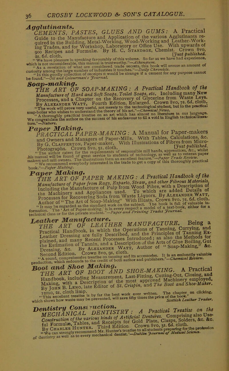 Agglutinants. . „ . . CEMENTS, PASTES, GLUES AND GUMS: A Practical Guide to the Manufacture and Application of the various Agglutinants re- quired in the Building, Metal-Working, Wood-Working and Leather-Work- ing Trades, and for Workshop, Laboratory or Office Use. With upwards of qoo Recipes and Formulae. By H. C. Standage, Chemist. Crown 8vo, 25 6d cloth. [Just published.  We have pleasure in speaking favourably of this volume. So far as we have had experience, which is not inconsiderable, this manual is trustworthy.”—Athenaum. “ As a delation of what are considered trade secrets, this book wtl arouse an amount of curiosity among the large number of industries it touches.—Daily Chronicle. “ In this goodly collection of receipts it would be strange if a cement for any purpose cannot be found.—Oil and Colourman's Journal. Soap-making. . , „ , ... THE ART OF SOAP-MAKING: A Practical Handbook of the Manufacture of Hard, and Soft Soaps, Toilet Soaps, etc. Including many New Processes, and a Chapter on the Recovery of Glycerine from Waste Leys. Bv Alexander Watt. Fourth Edition, Enlarged. Crown 8vo, ys. 6d. cloth. “The work will prove very useful, not merely to the technological student, but to the practical soap-boiler who wishes to understand the theory of his art. . our language. <• A thoroughly practical treatise on an art which has almost no literature “ language. We congratulate ttrn author on the success of his endeavour to fill a void In English technical litera ture.”—Nature. Paper Making. ,, , , _ , PRACTICAL PAPER-MAKING : A Manual for Paper-makers and Owners and Managers of Paper-Mills. With Tables. Calculations, &c. By G. Clapperton, Paper-maker. With Illustrations of Flbf^ JThhe1^of responsible mill hands, apprentices, whilst book.—Paper Making. fnt^PAPER MAKING : A Practical Handbook of the LeTHErARTnOFaLEATHER MANUFACTURE Being a Practical Handbook, in which the Operations of Tanning, Currying and Second Edition. Crown 8vo, p. cloth or)es It ,s an eminentIy valuable prodimtion^whic ™imdount^to th^f credit ^boti author and pubiishers.--Chemical Review. BO?HEUARTh0F MOTnAND SHOE-MAKING. A Practical itSaS SI C,ig„. Ze The Boo, „«! SHorUahn. I2mo, 2S. cloth limp. . written. The chapter on clicking, which™ wXwwIste^ he prevented, will save fifty times the price Tradtr. D eVr I? t rTJfisnrAL * DENTISTRY : A Practical Treatise on the By Charles Hunter. Thi^ Emtiom Lro^studentoprepar1ng for the profession of as wcll^as to^^^mc^anlc^11 dentist.Joumalof Medical Science.