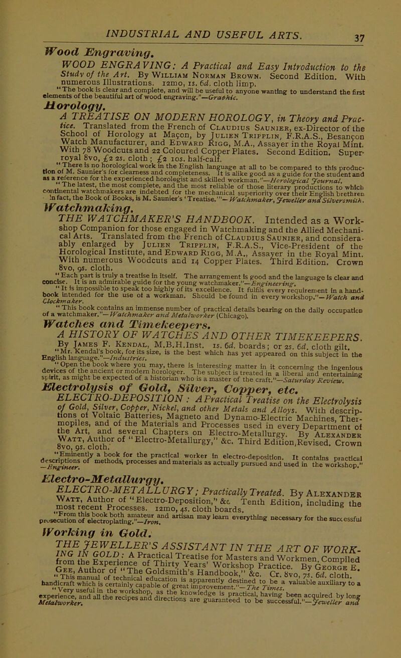 Wood Engraving. WOOD ENGRAVING: A Practical and Easy Introduction to the Study of the Art. By Wiluam Norman Brown. Second Edition. With numerous Illustrations. i2mo, is. 6d. cloth limp. The book is clear and complete, and will be useful to anyone wanting to understand the first elements of the beautiful art of wood engraving.”—Graphic. Horology. A TREATISE ON MODERN HOROLOGY, in Theory and Prac- tict[• Translated from the French of Claudius Sauniee, ex-Director of the School of Horology at Mapon, by Julien Tripplin, F.R.A.S., Besancon Watch Manufacturer, and Edward Rigg, M.A., Assayer in the Royal Mint. With 78 Woodcuts and 22 Coloured Copper Plates. Second Edition. Super- royal 8vo, £2 2S. cloth ; £2 10s. half-calf. .1 *s Il° liofolofifcal work in the English language at all to be compared to this produc- tion of M. Saunier s for clearness and completeness. It is alike good as a guide for the stuaentand “ a,'“®r™ce for ihe experienced horologist and skilled workman.”—Horological Journal. The latest, the most complete, and the most reliable of those literary productions to which continental watchmakers are indebted for the mechanical superiority over their English brethren .nfact, the Book of Books, is M. Saunier's ‘Treatise.’”— Watchmaker, jeweller a?ia Silversmith. Watchmaking. THE WATCHMAKER'S HANDBOOK. Intended as a Work- shop Companion for those engaged in Watchmaking and the Allied Mechani- cal Arts. Translated from the French of Claudius Saunier, and consider- ably enlarged by Julien Tripplin, F.R.A.S., Vice-President of the Horological Institute, and Edward Rigg, M.A., Assayer in the Royal Mint. With numerous Woodcuts and 14 Copper Plates. Third Edition. Crown 8vo, gs. cloth. Each part is truly a treatise In itself. The arrangement Is good and the language Is clear and concise. It is an admirable guide for the young watchmaker.—Engineering.  It Is impossible to speak too highly of its exceUence. It fulfils every Requirement In a hand- book intended for the use ol a workman. Should be found in every workshop.— Watch and Clockmaker. This book contains an immense number of practical details bearing on the daily occupation of a watchmaker.— Watchmaker and Metal-worker (Chicago). Watches and Timekeepers. A HISTORY OF WATCHES AND OTHER TIMEKEEPERS By James F. Kendal, M.B.H.Inst. is. 6d. boards; or 2s. 6d. cloth gilt. English language.* ““ ^ Whkh haS aPPeared “ this subject in the y Open the book where you may, there is interesting matter in it concerning the ingenious orfII?d“.h.0!ol?Ser-, Tte subiect is tatd in a liberal aid entertaining spirit, as might be expected of a historian who is a master of the craft.—Saturday Review K Electrolysis of Gold, Silver, Conner, etc. ELECTRO-DEPOSITION : A Practical Treatise on the Electrolysis of Gold, Silver, Copper, Nickel, and other Metals and Alloys. With descrip- tions of Voltaic Batteries, Magneto and Dynamo-Electric Machines, Thet- mopiles, and of the Materials and Processes used in every Department of the Art, and several Chapters on Electro-Metallurgy. By Alexander Watt, Author of Electro-Metallurgy,” &c. Third Edition,Revised. Crown “Eminently a book for the practical worker In electro-depositlon. It contains practical -EngineerS °f methodS| Processes and materials as actually pursued and used in the i P- - ‘ s workshop.” Electro-Metallurgy. ELECTRO-M ETA LL URGY; Practically Treated. By Alexander mnJTrU^t.hor of “Electr°-Deposition,”&c Tenth Edition, including the most recent Processes. i2mo, 4s. cloth boards. prosecution oVelectropladiigT1’—mayleara everything necessary for the successful Working in Gold. TINGliEGZEDL^'S/^ISTANT IN THE ART 0F WORK- JNG IN GOLD : A Practical Treatise for Masters and Workmen ComDiled from the Experience of Thirty Years’ WorkshoD Practice Gee, Author of “The Goldsmith’s Handbook,” L cr Svo 7J H cS ' handicraft V“ » *