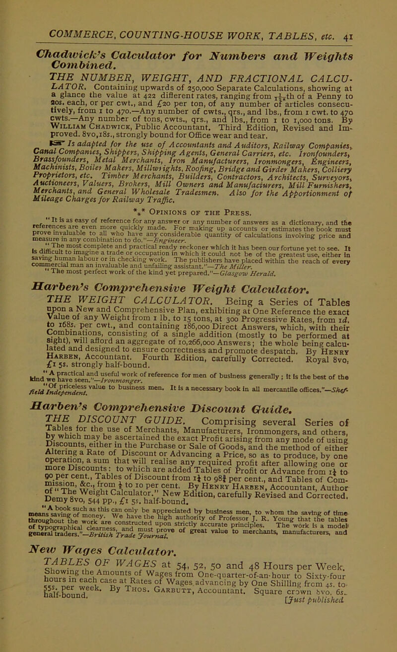 Chadwick’s Calculator for Numbers and Weights Combined. THE NUMBER, WEIGHT, AND FRACTIONAL CALCU- LATOR. Containing upwards of 250,000 Separate Calculations, showing at a glance the value at 422 different rates, ranging from r^th of a Penny to 20s. each, or per cwt., and £20 per ton, of any number of articles consecu- tively, from 1 to 470.—Any number of cwts., qrs., and lbs., from 1 cwt. to 470 cwts.—Any number of tons, cwts., qrs., and lbs., from 1 to 1,000 tons. By William Chadwick, Public Accountant. Third Edition, Revised and Im- proved. 8vo,i8s., strongly bound for Office wear and tear. *25^ Is adapted for the use of Accountants and Auditors, Railway Companiesh Canal Companies, Shippers, Shipping Agents, General Carriers, etc. Ironfounderst Bj ass founders, Metal Merchants, Iron Manufacturers, Ironmongers, Engineers, Machinists, Boilet Makers, Millwrights, Roofing, Bridge and Girder Makers, Colliery Proprietors, etc. Timber Merchants, Builders, Contractors, Architects, Surveyors, Auctioneers, Valuers, Brokers, Mill Owners and Manufacturers, Mill Furnishers, Merchants, and General Wholesale Tradesmen. Also for the Apportionment of Mileage Charges for Railway Traffic. *** Opinions of the Press. “ 11 k as easy of reference for any answer or any number of answers as a dictionary, and the references are even more quickly made. For making up accounts or estimates the book must prove invaluable to all who have any considerable quantity of calculations involving price and measure in any combination to do .—Engineer. B P .m°St co.mPIete and practical ready reckoner which it has been our fortune yet to see. It is difficult to imagine a trade or occupation in which it could not be of the greatest use, either In hu.n]an labou.r or in checking work. The publishers have placed within the reach of every commercial man an invaluable and unfailing assistant.”— The Miller. ‘ The most perfect work of the kind yet prepared.”— Glasgow Herald. Harben’s Comprehensive Weight Calculator. THE WEIGHT CALCULATOR. Being a Series of Tables upon a New and Comprehensive Plan, exhibiting at One Reference the exact Value of any Weight from i lb. to 15 tons, at 300 Progressive Rates, from id., to 16os. per cwt., and containing 186,000 Direct Answers, which, with their • consishng of a single addition (mostly to be performed at Sight), will afford an aggregate of 10,266,000 Answers; the whole being calcu- lated and designed to ensure correctness and promote despatch. By Henry Harben, Accountant. Fourth Edition, carefully Corrected. Royal 8vo. £1 5s. strongly half-bound. kind wl rBfE^e for men of business generally ; It Is the best of the field 'hliUp'mdent ValU6 t0 business men> 11 ls a necessary book in all mercantile offices.—She/- Harben’s Comprehensive Discount Guide. IF? DISCOUNT GUIDE. Comprising several Series of tables lor the use of Merchants, Manufacturers, Ironmongers, and others, 1C7 may be ascertained the exact Profit arising from any mode of using Discounts, either in the Purchase or Sale of Goods, and the method of either a Rate :Discount or Advancing a Price, so as to produce, by one °f®ratJL°.n’ a su,m tbat will realise any required profit after allowing one or ™ t0 we added Tables of Profit or Advance from if to 5t-’ TabIe? °f Dl“t from ij to g8f per cent., and Tables of Com- S ‘V? Pe* °fnt' By Henry Harben, Accountant, Author Ca'culator. New Edition, carefully Revised and Corrected. JJemy Bvo, 544 pp., £1 5S. half-bound. meaii'sAs^v°neof mMe‘viS w^°hiy al?Pr?date,d by business men, to whom the saving of time throughout1 die work aVeTnn.tnirt^f ,Sb au.th°rity °{ Professor J. R. Young that the tables of tydoCTaohical dearnessd. P strictly accurate principles. The work Is a model general^raders. —Brills}?Trade K °f 81611 Vllue t0 mcrchant5' manufacturers, and New Wages Calculator. TABLES OF WAGES at 54, 52, 50 and 48 Hours per Week. hn1?rT;ogihev,Am°UntSr>of WaSes(rom One-quarter-of-an-hour to Sixty-four 55° pe wetkCaB?Tunf r WaSesadvancing by °ne Shilling fronts, to half-bound ek' By T os> Garbutt, Accountant. Square crown bvo. 6s- [Just published