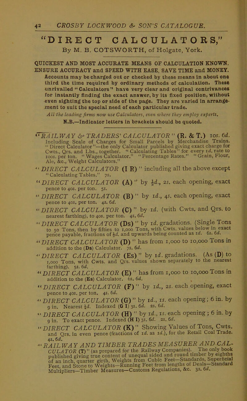 “DIRECT CALCULATOR S,” By M. B. COTSWORTH, of Holgate, York. QUICKEST AND MOST ACCURATE MEANS OF CALCULATION KNOWN. ENSURE ACCURACY and SPEED WITH EASE, SAVE TIME and MONEY. Accounts may be charged out or checked by these means in about one third the time required by ordinary methods of calculation. These unrivalled “ Calculators” have very clear and original contrivances for instantly finding the exact answer, by its fixed position, without even sighting the top or side of the page. They are varied in arrange- ment to suit the special need of each particular trade. All the leading firms now use Calculators, even where they employ experts. N.B.—Indicator letters in brackets should be quoted. “RAILWAY &> TRADERS' CALCULATOR  (R. & T.) ios. 6 d. Including Scale of Charges for Small Parcels by Merchandise Trains. “ Direct Calculator”—the only Calculator published giving exact charge for Cwts., Qrs. and Lbs., together. “ Calculating Tables” for every id. rate to roos. per ton. “ Wages Calculator.” “ Percentage Rates.” “ Grain, Flour, Ale, &c., Weight Calculators.” “ DIRECT CALCULATOR (I R) ” including all the above except “ Calculating Tables.” ys. “DIRECT CALCULATOR (A)” by id., 2s. each opening, exact pence to 40s. per ton. 5s. DIRECT CALCULATOR (B) ” by id., 4s. each opening, exact pence to 40s. per ton. 4s. 6d. DIRECT CALCULATOR (C) ” by id. (with Cwts. and Qrs. to nearest farthing), to 40s. per ton. 4s. 6rf. DIRECT CALCULATOR (Ds) ” by id!, gradations. (Single Tons to 50 Tons, then by fifties to 1,000 Tons, with Cwts. values below in exact pence payable, fractions of hd. and upwards being counted as id. 6s. 6d. *' DIRECT CALCULA TOR (D) has from 1,000 to io.ooo Tons in addition to the (Ds) Calculator. 7s. 6d. DIRECT CALCULATOR (Es) ” by id. gradations. (As (D) to 1,000 Tons, with Cwts. and Qrs. values shown separately to the nearest farthing). 5s. 6d. u DIRECT CALCULATOR (E) ’’ has from 1,000 to 10,000 Tons in addition to the (Es) Calculator. 6s. 6d. “ DIRECT CALCULATOR (F) ” by id., 2s. each opening, exact pence to 40s. per ton. 4s. 6d. “ DIRECT CALCULATOR (G) ” by id., is. each opening ; 6 in. by 9 in. Nearest Id. Indexed (G I) 3s. 6d. 2s. 6d. - DIRECT CALCULATOR (H) ” by id., is. each opening ; 6 in. by 9 in. To exact pence. Indexed (H I) 3s. 6d. 2s. 6d. DIRECT CALCULATOR (K)” Showing Values of Tons, Cwts. and Qrs. in even pence (fractions of id. as id.), for the Retail Coal Trade. 4s. 6d. ' RAILWAY AND TIMBER TRADES MEASURER ANDCAL- CULATOR (T)” (as prepared for the Railway Companies). The only book published giving true content of unequal sided and round timber by eighths of an inch, quarter girth, Weights from Cubic Feet—Standards, Superficial Feet, and Stone to Weights—Running Feet from lengths of Deals—Standard Multipliers—Timber Measures—Customs Regulations, &c. 3s.