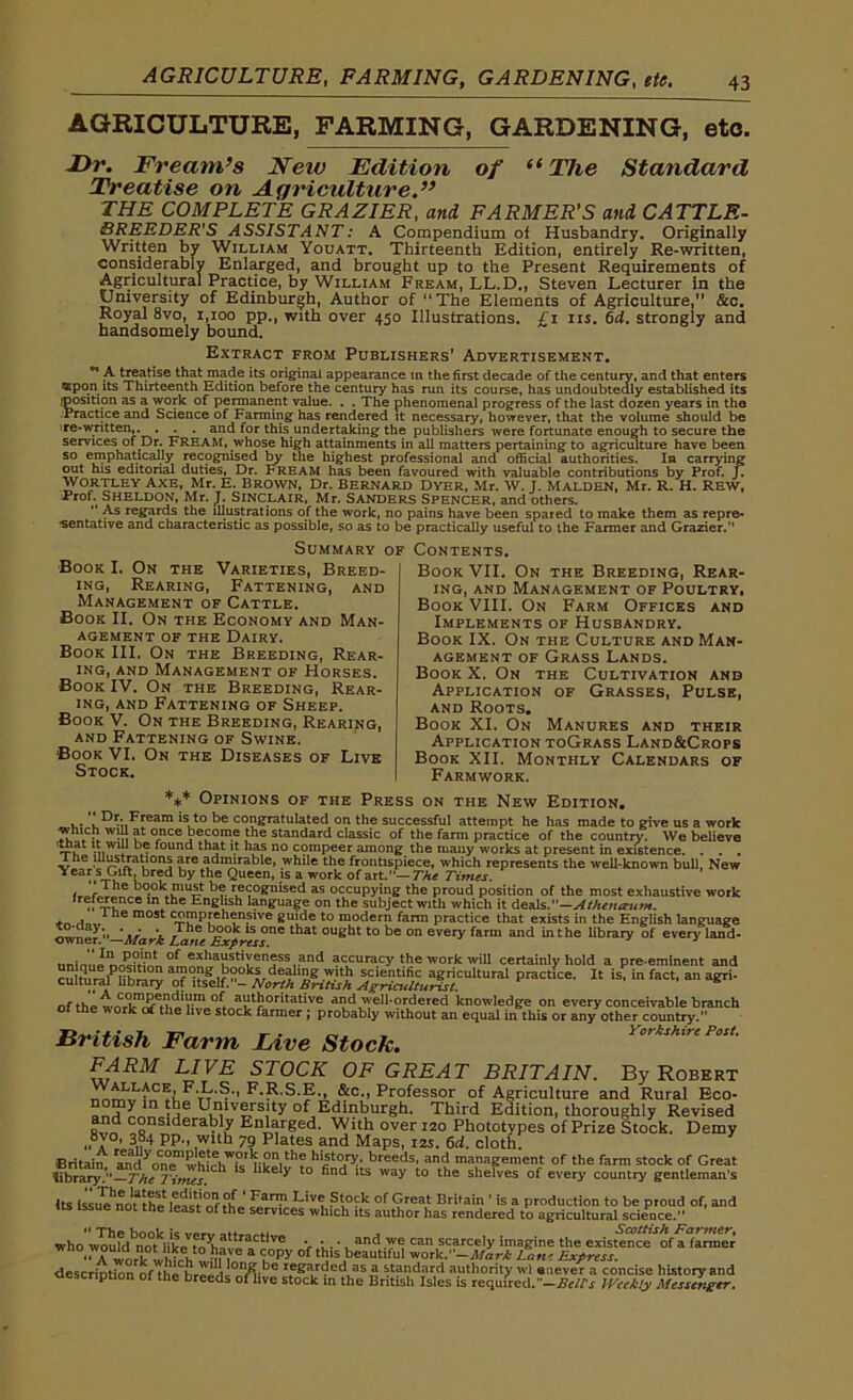 AGRICULTURE, FARMING, GARDENING, etc. Dr. Fream’s New Edition of “ The Standard Treatise on Agriculture.” THE COMPLETE GRAZIER, and FARMER'S and CATTLE- BREEDER’S ASSISTANT: A Compendium of Husbandry. Originally Written by William Youatt. Thirteenth Edition, entirely Re-written, considerably Enlarged, and brought up to the Present Requirements of Agricultural Practice, by William Fream, LL.D., Steven Lecturer in the University of Edinburgh, Author of “The Elements of Agriculture,” &c. Royal 8vo, 1,100 pp., with over 450 Illustrations. £ 1 ns. 64. strongly and handsomely bound. Extract from Publishers’ Advertisement. ” A treatise that made its original appearance in the first decade of the century, and that enters <Kpon its Thirteenth Edition before the century has run its course, has undoubtedly established its jposition as a work of permanent value. . . The phenomenal progress of the last dozen years in the Practice and Science of Farming has rendered it necessary, however, that the volume should be ire-written,. . . . and for thisundertaking the publishers were fortunate enough to secure the services of .Dr. FREAM, whose high attainments in all matters pertaining to agriculture have been so emphatically recognised by the highest professional and official authorities. In carrying out his editorial duties, Dr. Fream has been favoured with valuable contributions by Prof. J. WORTLEY AXE, Mr. E. BROWN, Dr. BERNARD DYER, Mr. W. T. MALDEN, Mr. R. H. REW, Prof. SHELDON, Mr. J. SINCLAIR, Mr. SANDERS SPENCER, and others. “ As regards the illustrations of the work, no pains have been spared to make them as repre- sentative and characteristic as possible, so as to be practically useful to the Farmer and Grazier. Summary of Book I, On the Varieties, Breed- ing, Rearing, Fattening, and Management of Cattle. Book II. On the Economy and Man- agement of the Dairy. Book III. On the Breeding, Rear- ing, and Management of Horses. Book IV. On the Breeding, Rear- ing, and Fattening of Sheep. Book V. On the Breeding, Rearing, and Fattening of Swine. Book VI. On the Diseases of Live Stock. Contents. Book VII. On the Breeding, Rear- ing, and Management of Poultry, Book VIII. On Farm Offices and Implements of Husbandry. Book IX. On the Culture and Man- agement of Grass Lands. Book X. On the Cultivation and Application of Grasses, Pulse, and Roots. Book XI. On Manures and their Application toGrass Land&Crops Book XII. Monthly Calendars of Farmwork. *** Opinions of the Press on the New Edition. . . , Dr. Fream is to be congratulated on the successful attempt he has made to give us a work which wdl at once become the standard classic of the farm practice of the country. We believe at 1 ,,wl; found that it has no compeer among the many works at present in existence. . . . 1 he illustrations are admirable, while the frontispiece, which represents the well-known bull, New Y -£*fti.br?d by ‘v® Queen' ,ls a work of art.— The Times. l-.m-Ilf-.0-0 ,• r®cognised as occupying the proud position of the most exhaustive work ,f ~?nce ln the English language on the subject with which it deals.— Athenaum. <■„ iBe m05t C-S?pfeh?n.slve guide to modern farm practice that exists in the English language j;?.’ ay‘ ' ■ The book is one that ought to be on every farm and in the library of every land- owner. —Mark Lane Express. unim,JL£?f'nt 0f exhaustiveness and accuracy the work will certainly hold a pre-eminent and cStam]PHh£™ °?e if °°kar de,?hSg -W“h scientific agricultural practice. It is, in fact, an agri- cultural library of itself.- North British Agriculturist. s of the woric^^e'h^e^toc^femer^probaHy'wTthimt an^quafH^is'o^an^rgher^ountey?111*'*1 British Farm Live Stock. FARM LIVE STOCK OF GREAT BRITAIN. By Robert Wallage F.L.S., F.R.S.E., &c„ Professor of Agriculture and Rural Eco- = Hnilvl-rs,lty of Edinburgh. Third Edition, thoroughly Revised and considerably Enlarged. With over 120 Phototypes of Prize Stock. Demy ,, y°, 384 pp., with 79 Plates and Maps, 12s. 64. cloth. Britain randynCn0emwh,vuW?ll5 Sn,the hl|t°ry' breeds, and management of the farm stock of Great Vbm^!~The7i,Zs. h lke y find ItS way t0 the shelves of every country gentleman's Its issue^no^Um S,arlv Dive Stock of Great Britain ’ is a production to be proud of, and us issue not the least of the services which its author has rendered to agricultural science.”  The hoot ic -.*4 , Scottish Farmer, who would not likf» tr?hottraCt VC V u- ’, an^.we can scarcely imagine the existence of a fanner wnowouid not like: to have a copy of this beautiful work .—Mark Lon; Extress descriDtXnrofTheChrppHi01fM,be as ^ standard authority wl enever a concise history and description of the breeds of live stock m the British Isles is required.-Belts Weekly Messenger.
