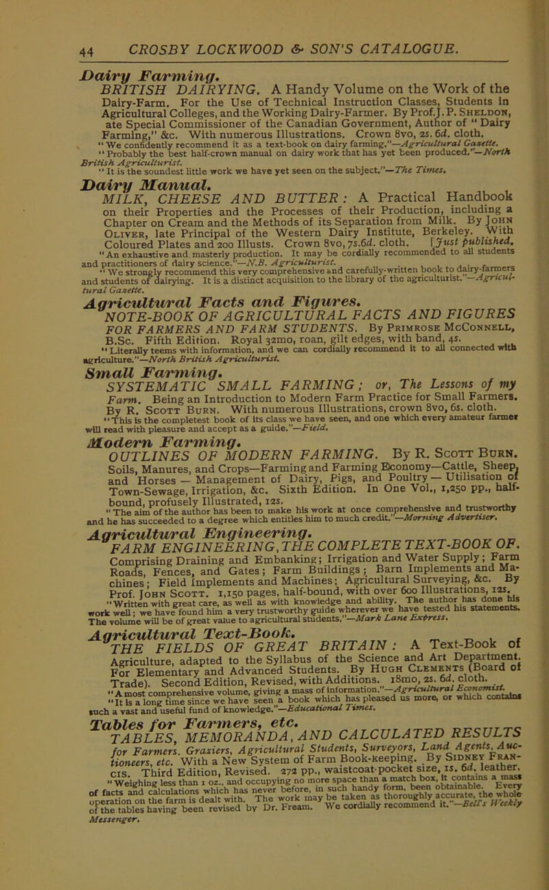 Dairy Farming. BRITISH DAIRYING. A Handy Volume on the Work of the Dairy-Farm. For the Use of Technical Instruction Classes, Students in Agricultural Colleges, and the Working Dairy-Farmer. By Prof.j. P. Sheldon, ate Special Commissioner of the Canadian Government, Author of “ Dairy Farming,” &c. With numerous Illustrations. Crown 8vo, os. 6d. cloth. “ We confidently recommend it as a text-book on dairy farming.—Agricultural Gazette. Probably the best half-crown manual on dairy work that has yet been producedNorth British Agriculturist. .  It is the soundest little work we have yet seen on the subject.—The Times. Dairy Manual. MILK, CHEESE AND BUTTER: A Practical Handbook on their Properties and the Processes of their Production, including a Chapter on Cream and the Methods of its Separation from Milk. By John Oliver, late Principal of the Western Dairy Institute, Berkeley. With Coloured Plates and 200 Illusts. Crown 8vo, ys.6d. cloth. [ published. An exhaustive and masterly production. It may be cordially recommended to all students and practitioners of dairy science.—N.B. Agriculturist. . -  We strongly recommend this very comprehensive and carefully-written book to aairy-iarmers and students of dairying. It is a distinct acquisition to the library of the agriculturist. —Agricul- tural Gazette. Agricultural Facts and Figures. NOTE-BOOK OF AGRICULTURAL FACTS AND FIGURES FOR FARMERS AND FARM STUDENTS. By Primrose McConnell, B.Sc. Fifth Edition. Royal 32mo, roan, gilt edges, with band, 4s. Literally teems with information, and we can cordially recommend it to all connected with agriculture.—North British Agriculturist. Small Farming. SYSTEMATIC SMALL FARMING; or, The Lessons of my Farm. Being an Introduction to Modern Farm Practice for Small Farmers. By R. Scott Burn. With numerous Illustrations, crown 8vo, 6s. cloth. This Is the completest book of its class we have seen, and one which every amateur farmer will read with pleasure and accept as a guide.”—Field. Modern Farming. OUTLINES OF MODERN FARMING. By R. Scott Burn. Soils, Manures, and Crops—Farming and Farming Economy. Cattle, Sheep, and Horses - Management of Dairy, Pigs, and Poultry — Utilisation of Town-Sewage, Irrigation, &c. Sixth Edition. In One Vol., 1,250 pp., half- bound, profusely Illustrated, 12s. . “The aim of the author has been to make his work at once comprehensive and trustworthy and he has succeeded to a degree which entitles him to much credit. —Morning Advertiser. Agricultural Engineering. FARM ENGINEERING,THE COMPLETETEXT-BOOK OF. Comprising Draining and Embanking; Irrigation and Water Supply; Farm Roads, Fences, and Gates; Farm Buildings; Barn Implements and Ma- chines ; Field Implements and Machines; Agricultural Surveying, &c. By Prof. Iohn Scott. 1,150 pages, half-bound, with over 600 Illustrations, 12s. “Written with great care, as weU as with knowledge and ability. The author _basdone rb work well; we have found him a very trustworthy guide wherever w-e have tested his statements. The volume will be of great value to agricultural students, —Mark Lane tsxtrcss. Agricultural Text-Book. THE FIELDS OF GREAT BRITAIN : A Text-Book of Agriculture, adapted to the Syllabus of the Science and Art Department. For Elementary and Advanced Students. By Hugh Clements (Board of Trade). Second Edition, Revised, with Additions. i8mo, 2s. 6rf. cloth. A most comprehensive volume, giving a mass of information. —Agricultural Economist. “ft“alongtime1“ie we have seen a book which has pleased us more, or which contains such a vast and useful fund of know ledge.—Educational limes. JSSlWi™ CALCULATED RESULTS CIS. Third Edition, Revised. 272 pp., waistcoat pocket sae, is. 6d. leather  Weighing less than 1 oz„ and occupying no more space than a match box, it contains a Messenger.