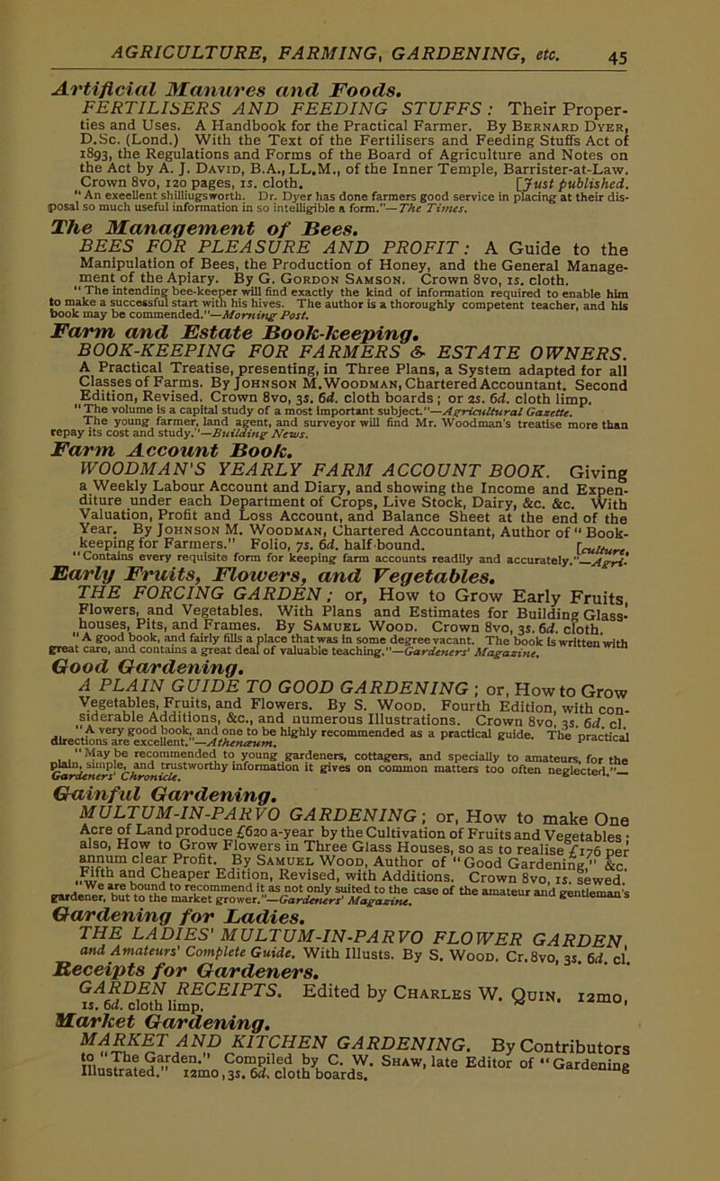 Artificial Manures and Foods. FERTILISERS AND FEEDING STUFFS: Their Proper- ties and Uses. A Handbook for the Practical Farmer. By Bernard Dyer, D.Sc. (Lond.) With the Text of the Fertilisers and Feeding Stuffs Act of 1893, the Regulations and Forms of the Board of Agriculture and Notes on the Act by A. J. David, B.A., LL.M., of the Inner Temple, Barrister-at-Law. Crown 8vo, 120 pages, is. cloth. [Just published.  An excellent shilliugsworth. Dr. Dyer has done farmers good service in placing at their dis- posal so much useful information in so intelligible a form.—The Times. The Management of Bees. BEES FOR PLEASURE AND PROFIT: A Guide to the Manipulation of Bees, the Production of Honey, and the General Manage- ment of the Apiary. By G. Gordon Samson. Crown 8vo, is. cloth. “ The intending bee-keeper will find exactly the kind of information required to enable him to make a successful start with his hives. The author is a thoroughly competent teacher, and his book may be commended.—Morning Post. Farm and Estate Book-keeping. BOOK-KEEPING FOR FARMERS &■ ESTATE OWNERS. A Practical Treatise, presenting, in Three Plans, a System adapted for all Classes of Farms. By Johnson M.Woodman, Chartered Accountant. Second Edition, Revised. Crown 8vo, 3s. 6d. cloth boards ; or 2s. 6d. cloth limp. “The volume is a capital study of a most Important subject—Agricultural Gazette. The young farmer, land agent, and surveyor will find Mr. Woodman’s treatise more than repay its cost and study.’’—Building News. Farm Account Book. WOODMAN'S YEARLY FARM ACCOUNT BOOK. Giving a Weekly Labour Account and Diary, and showing the Income and Expen- diture under each Department of Crops, Live Stock, Dairy, &c. &c. With Valuation, Profit and Loss Account, and Balance Sheet at the end of the Year. By Johnson M. Woodman, Chartered Accountant, Author of “ Book- keeping for Farmers. Folio, 7s. 6d. half bound. [culture Contains every requisite form for keeping farm accounts readily and accurately. Agri- Early Fruits, Flowers, and Vegetables. THE FORCING GARDEN; or, How to Grow Early Fruits Flowers, and Vegetables. With Plans and Estimates for Building Glass- houses, Pits, and Frames. By Samuel Wood. Crown 8vo, 3s. 6d. cloth “ A ffQod book, and fairly fills a place that was in some degree vacant. The book is written’with great care, and contains a great deal of valuable teaching.— Gardeners' Magazine. Good Gardening. A PLAIN GUIDE TO GOOD GARDENING ; or, Howto Grow Vegetables, Fruits, and Flowers. By S. Wood. Fourth Edition with con- siderable Additions, &c., and numerous Illustrations. Crown 8vo! is. 6d cl “ A very good book, and one to be highly recommended as a practical guide. The nrartiral directions are excellent.—Athenaum. practical “May be recommended to young gardeners, cottagers, and specially to amateurs, for t-h#» plain, simple, and trustworthy information it gives on common matters too often neglected— Gardeners' Chronicle. 611 Gainful Gardening. MULTUM-IN-PARVO GARDENING; or, How to make One Acre of Land produce £620 a-year by the Cultivation of Fruits and Vegetables • also, How to Grow Flowers in Three Glass Houses, so as to realise £176 per annum clear Profit By Samuel Wood, Author of “Good Gardening, &c. .Fifth and Cheaper Edition, Revised, with Additions. Crown 8vo, is. tewed rardem^ re“mmend it as not only suited to the case of the amateur and gentleman''s gardener, but to the market grower.”—Gardetters' Magazine. Gardening for Ladies. THE LADIES' MULTUM-IN-PARVO FLOWER GARDEN and Amateurs' Complete Guide. With Illusts. By S. Wood. Cr.8vo, 3s 6d cl Receipts for Gardeners. GARDEN RECEIPTS. Edited by Charles W. Quin, i2mo is. 6a. cloth limp. 1 Market Gardening. MARKET AND KITCHEN GARDENING. By Contributors Garden.” Compiled by C. W. Shaw, late Editor of Gardening Illustrated.” i2mo,3s. 64. cloth boards. B